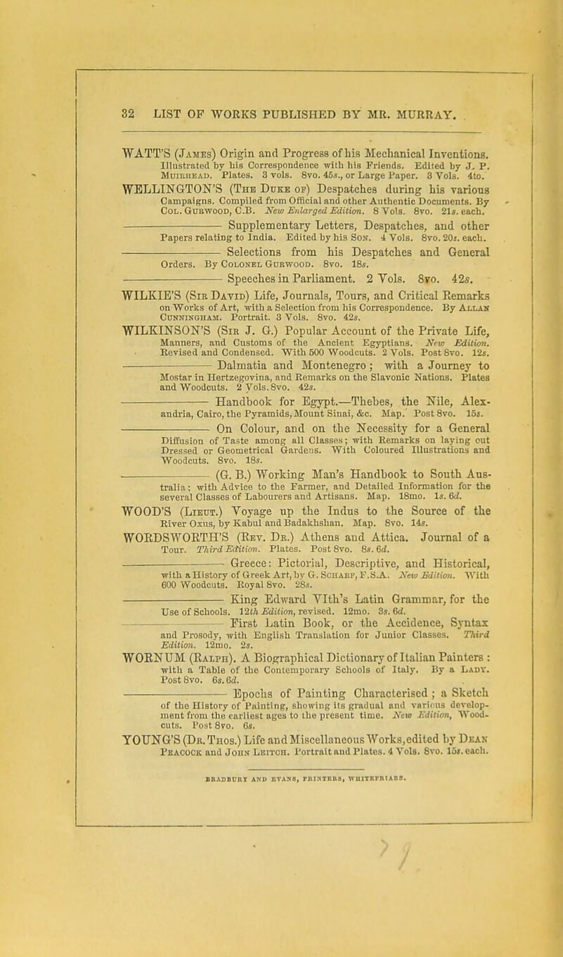 WATT'S (James) Origin and Progress of his Mechanical Inventions, Illustrated by his Correspondence with his Friends. Edited by J, P. MuiKHEAD. Plates. 3 vols. 8vo. 45s., or Large I^aper. 3 Vols. 4to. WELLINGTON'S (The Duke of) Despatches during his various Campaigns. Compiled from OfBcial and other Authentic Documents. By Col. GUBWOOD, C.B. New Enlarged Edilim. 8 Vols. Svo. 21«. each. Supplementary Letters, Despatches, and other Papers relating to India. Edited by hi.s Son. i Vols. 8vo. 20i. each. Selections from his Despatches and General Orders. By Colonel Gorwood. 8vo. 18s. Speeches in Parliament. 2 Vols. 8to. 42s, WILKIE'S (Sir David) Life, Journals, Tours, and Critical Piemarks on Worlss of Art, with a Selection from iiis Correspondence. By Allan CtnraiNGHAJi. Portrait. 3 Vols. Svo. 42s. WILKINSON'S (Sir J. G.) Popular Account of the Private Life, Manners, and Customs of the Ancient Egyptians. New Edition. Revised and Condensed. With 500 Woodcuts. 2 Vols. Post8vo. 12s. -— Dalmatia and Montenegro; mth a Journey to Mostar in Hertzegovina, and Eemarlcs on the Slavonic Nations. Plates and Woodcuts. 2 Vols. Svo. 42s. Handbook for Egypt.—Thebes, the Nile, Alex- andria, Cairo, the Pyramids, Mount Sinai, &c. Map.' Post Svo. lot. On Colour, and on the Necessity for a General Diffusion of Taste among all Classes; with Remarks on laying out Dressed or Geometrical Gardens. With Coloured Illustrations and Woodcuts. Svo. 18s. ■ (G. B.) Working Man's Handbook to South Aus- tralia ; with Advice to the Farmer, and Detailed Information for the several Classes of Labourers and Artisans. Map. 18mo. Is. Qd. WOOD'S (Lieut.) Voyage up the Indus to the Source of the River Oxus, by Kabul and Badakhshan. Map. Svo. 14s. WORDSWORTH'S (Rev. Dr.) Athens and Attica. Journal of a Tour. Third Eaitinn. Plates. Post Svo. 8s. 6d. —— Greece: Pictorial, Descriptive, and Historical, with a History of Greek Art, bv G. Sciiaek, F.S.A. New Edition. With 600 Woodcuts. Royal Svo. 28s. King Edward Vlth's Latin Grammar, for the Use of Schools. I2th Edition, veviacA. 12mo. 3s. 6ii. First Latin Book, or the Accidence, Syntax and Prosody, with English Translation for Junior Classes. Third Edition. 12mo. 2s. WOENUM (Ralph), A Biographical Dictionary of Italian Painters : with a Table of tUo Contemporary Scliools of Italy. By a Lady, Post Svo. 6s. 6d. ; Epochs of Painting Characterised; a Sketch of tho History of Painting, showing its gradual and various develop- ment from tho earliest ages to the present time. New Edition, AVood- cuts. Post Svo. 6s. YOUNG'S (Db.Thos.) Life andMiscellaneous Works.edited by Dkak Peacock and John Lbitoh. PortraitandPlatos. 4 Vols. Svo. loi.cach. BR.MIDUnT AND EV.VSB, rni?iTBn8, WUlTKFniAnS.