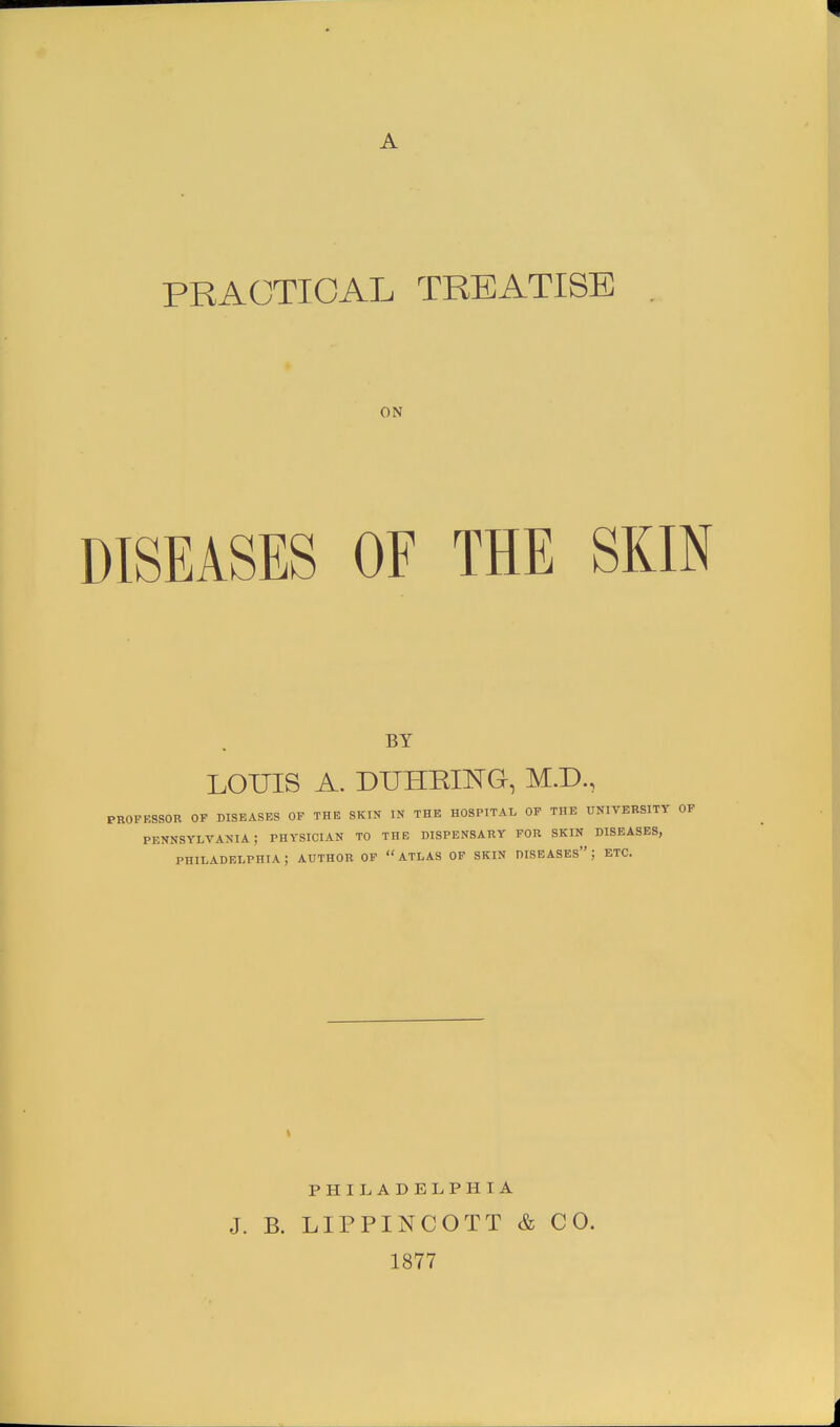 PRACTICAL TREATISE ON DISEASES OF THE SKIN BY LOUIS A. DUHRING, M.D., PROFESSOR OF DISEASES OF THE SKIN IN THE HOSPITAL OF THE UNIVERSITY OF PENNSYLVANIA; PHYSICIAN TO THE DISPENSARY FOR SKIN DISEASES, PHILADELPHIA; AUTHOR OF ATLAS OF SKIN DISEASES; ETC. t PHILADELPHIA J. B. LIPPINCOTT & CO. 1877