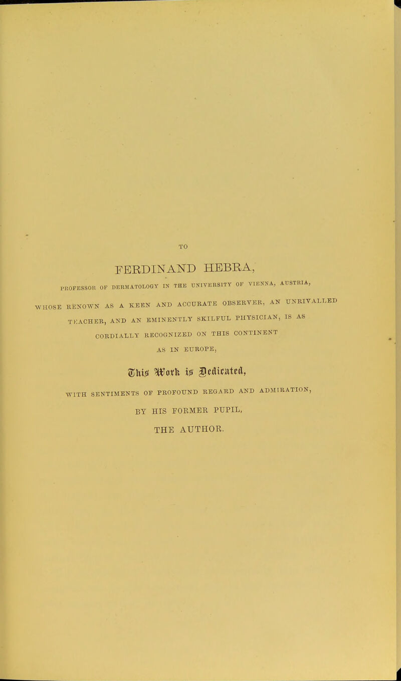 TO FERDINAND HEBRA, PROFESSOR OF DERMATOLOGY IN THE UNIVERSITY OF VIENNA, AUSTRIA, W HOSE RENOWN AS A KEEN AND ACCURATE OBSERVER, AN UNRIVALLED TEACHER, AND AN EMINENTLY SKILFUL PHYSICIAN, IS AS CORDIALLY RECOGNIZED ON THIS CONTINENT AS IN EUROPE, WITH SENTIMENTS OP PROPOUND REGARD AND ADMIRATION, BY HIS FORMER PUPIL, THE AUTHOPv.