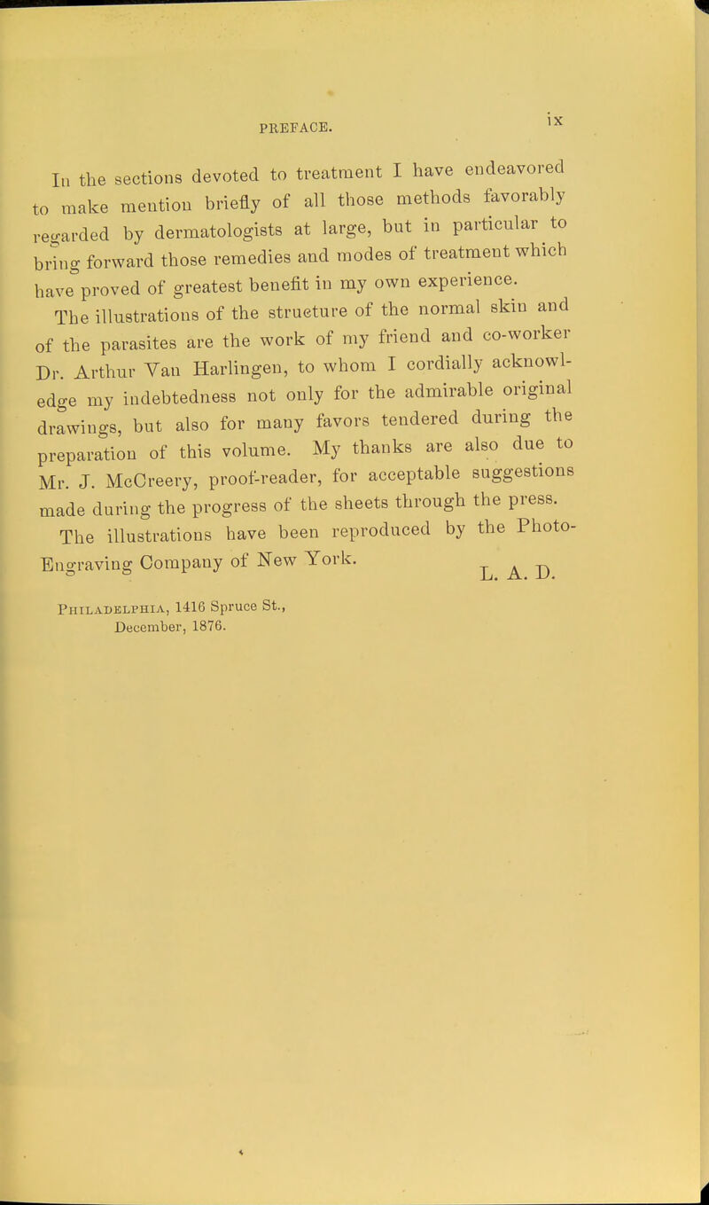 In the sections devoted to treatment I have endeavored to make mention briefly of all those methods favorably regarded by dermatologists at large, but in particular to bring forward those remedies and modes of treatment which have proved of greatest benefit in my own experience. The illustrations of the structure of the normal skin and of the parasites are the work of my friend and co-worker Dr. Arthur Van Harlingen, to whom I cordially acknowl- edge my indebtedness not only for the admirable original drawings, but also for many favors tendered during the preparation of this volume. My thanks are also due to Mr. J. McCreery, proof-reader, for acceptable suggestions made during the progress of the sheets through the press. The illustrations have been reproduced by the Photo- Engraving Company of New York. LAD Philadelphia, 1416 Spruce St., December, 1876.