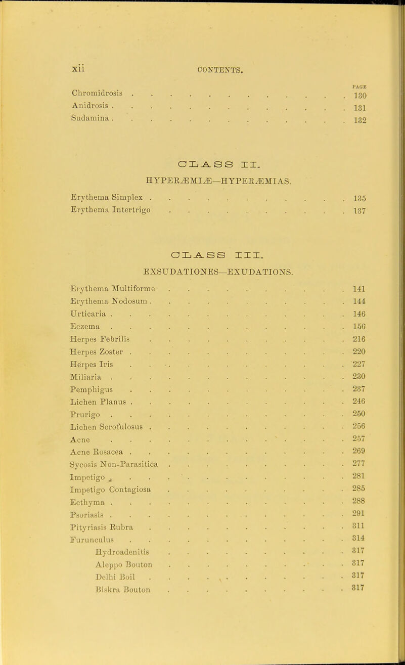 PACE Chromidrosis J3Q Anidrosis 131 Sudamina.......... 132 CLASS II. HYPEREMIA—HYPEREMIAS. Erythema Simplex 135 Erythema Intertrigo 137 CLASS III. EXSUDATIONES—EXUDATIONS. Erythema Multiforme 141 Erythema Nodosum 144 Urticaria 146 Eczema ............. 156 Herpes Febrilis 216 Herpes Zoster . . . 220 Herpes Iris ............. 227 Miliaria 230 Pemphigus 237 Lichen Planus 246 Prurigo 250 Lichen Scrofulosus 256 Acne  .... 257 Acne Rosacea 269 Sycosis Non-Parasitica 277 Impetigo A 281 Impetigo Contagiosa 285 Ecthyma 288 Psoriasis 291 Pityriasis Rubra 311 Furunculus 314 Hydradenitis 317 Aleppo Bouton ' ■ 317 Delhi Boil . . . . N 817 Biskra Bouton . 317
