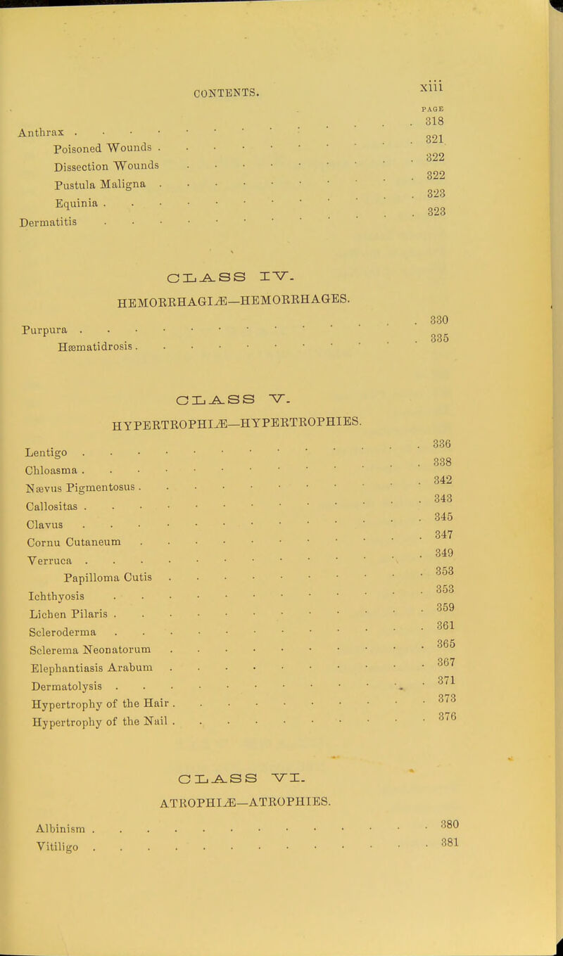 ^1 CONTENTS. Anthrax . Poisoned Wounds . Dissection Wounds Pustula Maligna . Equinia . Dermatitis xni PAGE 318 321. 322 322 323 323 CLASS IV- HEMORRHAGIiE—HEMORRHAGES. Purpura . Hsematidrosis 330 335 CLASS V_ HYPERTROPHI.^—HYPERTROPHIES. Lentigo Chloasma . Naevus Pigmentosus . Callositas . Clavus Cornu Cutaneum Verruca . Papilloma Cutis Ichthyosis Lichen Pilaris . Scleroderma Sclerema Neonatorum Elephantiasis Arabum Dermatolysis . Hypertrophy of the Hair . Hypertrophy of the Nail . 336 338 342 343 345 347 349 353 353 359 361 365 367 371 373 376 CLASS vi. ATROPHIiE—ATROPHIES. Albinism Vitiligo 380 381 J