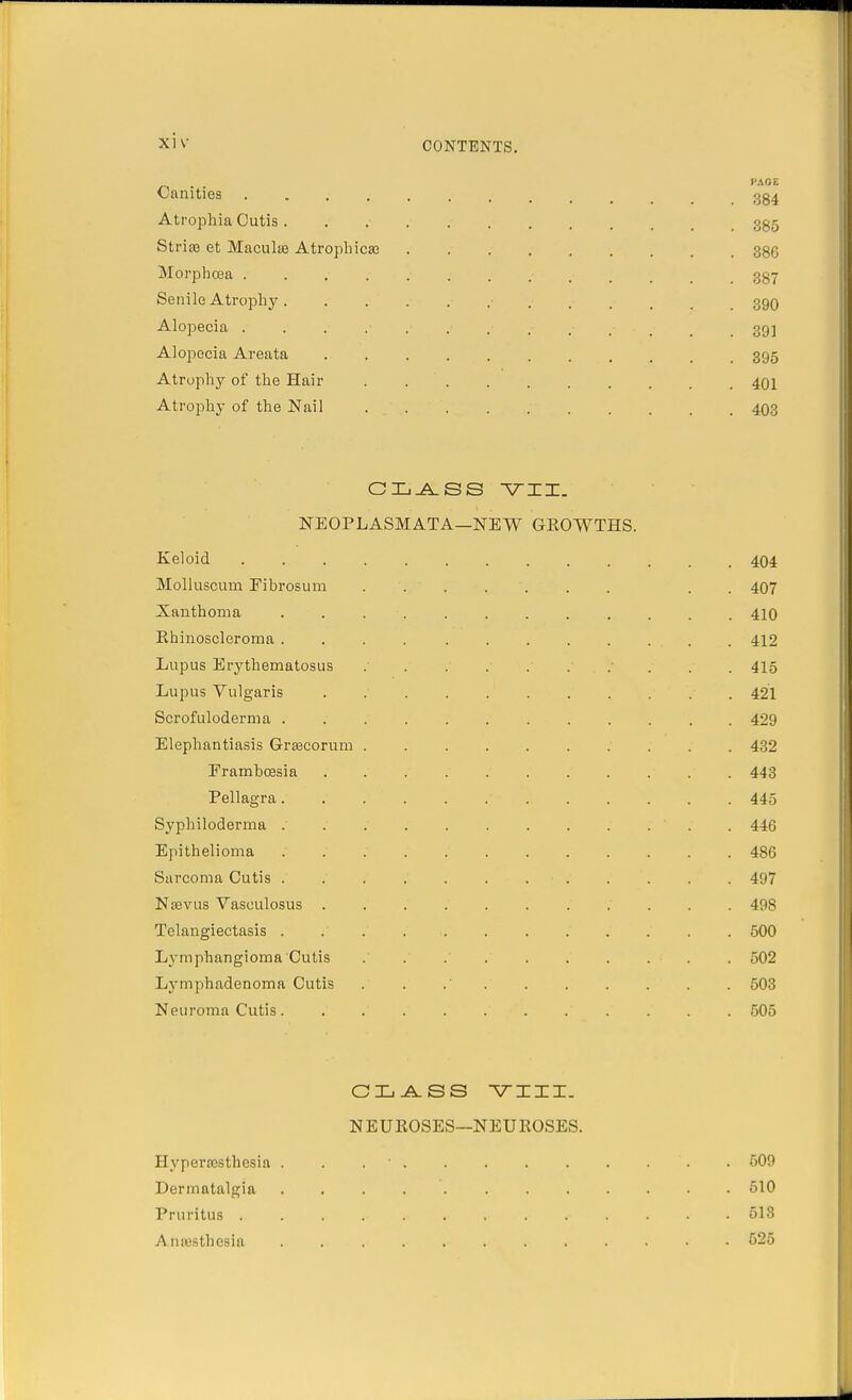 I'AOE Canities .......... 384 Atrophia Cutis .......... 335 Stria3 et Maculae Atrophica? 38G Morphoea . .......... 387 Senile Atrophy. 390 Alopecia . . .• .• .• .• .« .*.*.•-.-. 39] Alopecia Areata 395 Atrophy of the Hair . 401 Atrophy of the Nail 403 CLASS VII. NEOPLASM AT A—NEW GROWTHS. Keloid 404 Molluscum Fibrosum ....... . . 407 Xanthoma ............ 410 Ehinoscleroma 412 Lupus Erythematosus . . . . . . .... . . 415 Lupus Vulgaris . 421 Scrofuloderma 429 Elephantiasis Grsecorum 432 Framboesia 443 Pellagra............ 445 Syphiloderma ' 446 Epithelioma 486 Sarcoma Cutis ....... 497 Naevus Vasoulosus ........... 498 Telangiectasis 500 Lymphangioma Cutis .......... 502 Lymphadenoma Cutis . . .' 503 Neuroma Cutis. .' 505 CLASS VIII. NEUROSES—NEUROSES. Hypera3Sthesia . . . 509 Dermatalgia 510 Pruritus . . . .618 Anaesthesia 625