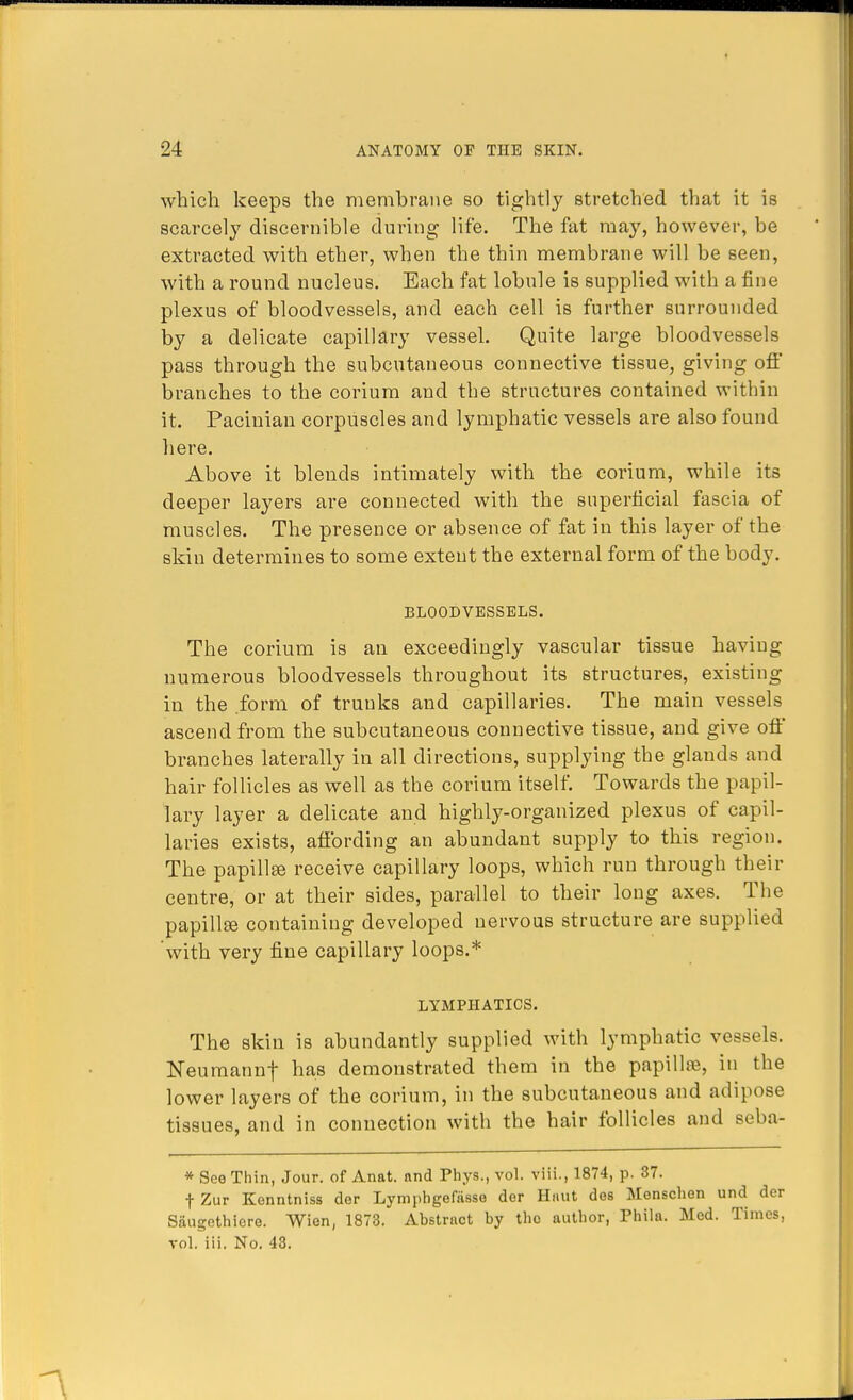 which keeps the membrane so tightly stretched that it is scarcely discernible during life. The fat may, however, be extracted with ether, when the thin membrane will be seen, with a round nucleus. Each fat lobule is supplied with a fine plexus of bloodvessels, and each cell is further surrounded by a delicate capillary vessel. Quite large bloodvessels pass through the subcutaneous connective tissue, giving off branches to the corium and the structures contained within it. Pacinian corpuscles and lymphatic vessels are also found here. Above it blends intimately with the corium, while its deeper layers are connected with the superficial fascia of muscles. The presence or absence of fat in this layer of the skin determines to some extent the external form of the body. BLOODVESSELS. The corium is an exceedingly vascular tissue having numerous bloodvessels throughout its structures, existing in the form of trunks and capillaries. The main vessels ascend from the subcutaneous connective tissue, and give off branches laterally in all directions, supplying the glands and hair follicles as well as the corium itself. Towards the papil- lary layer a delicate and highly-organized plexus of capil- laries exists, affording an abundant supply to this region. The papillse receive capillary loops, which run through their centre, or at their sides, parallel to their long axes. The papillae containing developed nervous structure are supplied with very fine capillary loops.* LYMPHATICS. The skin is abundantly supplied with lymphatic vessels. Neumannf has demonstrated them in the papillae, in the lower layers of the corium, in the subcutaneous and adipose tissues, and in connection with the hair follicles and seba- * See Thin, Jour, of Anat. and Phys., vol. viii., 1874, p. 87. f Zur Kenntniss der Lymphgefasse der H«ut des Monschen und der Saugethiore. Wien, 1873. Abstract by the author, Phila. Med. Times, vol. iii. No. 43.