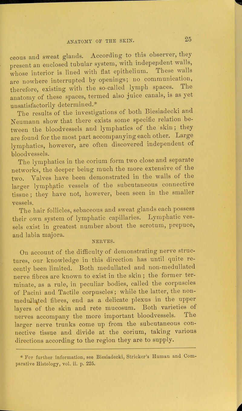 ceous and sweat glands. According to this observer, they present an enclosed tubular system, with independent walls, whose interior is lined with flat epithelium. These walls are nowhere interrupted by openings; no communication, therefore, existing with the so-called lymph spaces. The anatomy of these spaces, termed also juice canals, is as yet unsatisfactorily determined.* The results of the investigations of both Biesiadecki and Neumann show that there exists some specific relation be- tween the bloodvessels and lymphatics of the skin; they are found for the most part accompanying each other. Large lymphatics, however, are often discovered independent of bloodvessels. The lymphatics in the corium form two close and separate networks, the deeper being much the more extensive of the two. Valves have been demonstrated in the walls of the larger lymphatic vessels of the subcutaneous connective tissue ; they have not, however, been seen in the smaller vessels. The hair follicles, sebaceous and sweat glands each possess their own system of lymphatic capillaries. Lymphatic ves- sels exist in greatest number about the scrotum, prepuce, and labia majora. NERVES. On account of the difficulty of demonstrating nerve struc- tures, our knowledge in this direction has until quite re- cently been limited. Both medullated and non-medullated nerve fibres are known to exist in the skin; the former ter- minate, as a rule, in peculiar bodies, called the corpuscles of Pacini and Tactile corpuscles ; while the latter, the non- medull^ted fibres, end as a delicate plexus in the upper layers of the skin and rete mucosum. Both varieties of nerves accompany the more important bloodvessels. The larger nerve trunks come up from the subcutaneous con- nective tissue and divide at the corium, taking various directions according to the region they are to supply. *Fcr further information, see Biesiadecki, Strieker's Human and Com- parative Histology, vol. ii. p. 225.
