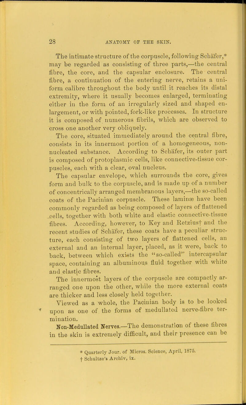 The intimate-structure of the corpuscle, following Schafer,* may be regarded as consisting of three parts,—the central fibre, the core, and the capsular enclosure. The central fibre, a continuation of the entering nerve, retains a uni- form calibre throughout the body until it reaches its distal extremity, where it usually becomes enlarged, terminating either in the form of an irregularly sized and shaped en- largement, or with pointed, fork-like processes. In structure it is composed of numerous fibrils, which are observed to cross one another very obliquely. The core, situated immediately around the central fibre, consists in its innermost portion of a homogeneous, non- nucleated substance. According to Schafer, its outer part is composed of protoplasmic cells, like connective-tissue cor- puscles, each with a clear, oval nucleus. The capsular envelope, which surrounds the core, gives form and bulk to the corpuscle, and is made up of a number of concentrically arranged membranous layers,—the so-called coats of the Pacinian corpuscle. These lamiuse have been commonly regarded as being composed of layers of flattened cells, together with both white and elastic connective-tissue fibres. According, however, to Key and Retziusf and the recent studies of Schafer, these coats have a peculiar struc- ture, each consisting of two layers of flattened cells, an external and an internal layer, placed, as it were, back to back, between which exists the so-called intercapsular space, containing an albuminous fluid together with white and elastic fibres. The innermost layers of the corpuscle are compactly ar- ranged one upon the other, while the more external coats are thicker and less closely held together. Viewed as a whole, the Pacinian body is to be looked upon as one of the forms of medullatcd nerve-fibre ter- mination. Non-Medullated Nerves.—The demonstration of these fibres in the skin is extremely difficult, and their presence can be * Quarterly Jour, of Micros. Science, April, 1875. f Schultze's Archiv, ix.
