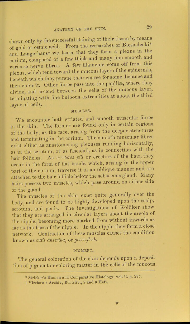 shown only by the successful staining of their tissue by means of -old or osmic acid. From the researches of Biesiaclecki* and Langerhansf we learn that they form a plexus in the corium composed of a few thick and many fine smooth and varicose nerve fibres. A few filaments come off from this plexus, which tend toward the mucous layer of the epidermis, beneath which they pursue their course for some distance and then enter it. Other fibres pass into the papillse, where they divide, and ascend between the cells of the mucous layer, terminating with fine bulbous extremities at about the third layer of cells. MUSCLES. We encounter both striated and smooth muscular fibres in the skin. The former are found only in certain regions of the body, as the face, arising from the deeper structures and terminating in the corium. The smooth muscular fibres exist either as anastomosing plexuses running horizontally, as in the scrotum, or as fasciculi, as in connection with the hair follicles. As erectores pili or erectors of the hair, they occur in the form of flat bands, which, arising in the upper part of the corium, traverse it in an oblique manner and are attached to the hair follicle below the sebaceous gland. Many hairs possess two muscles, which pass around on either side of the gland. The muscles of the skin exist quite generally over the body, and are found to be highly developed upon the scalp, scrotum, and penis. The investigations of Kolliker show that they are arranged in circular layers about the areola of the nipple, becoming more marked from without inwards as far as the base of the nipple. In the nipple they form a close network. Contraction of these muscles causes the condition known as cutis anserina, or goose-flesh. PIGMENT. The general coloration of the skin depends upon a deposi- tion of pigment or coloring matter in the cells of the mucous * Strieker's Human and Comparative Histology, vol. ii. p. 285. t Virchow's Archiv, Bd. xliv., 2 and 3 Heft.