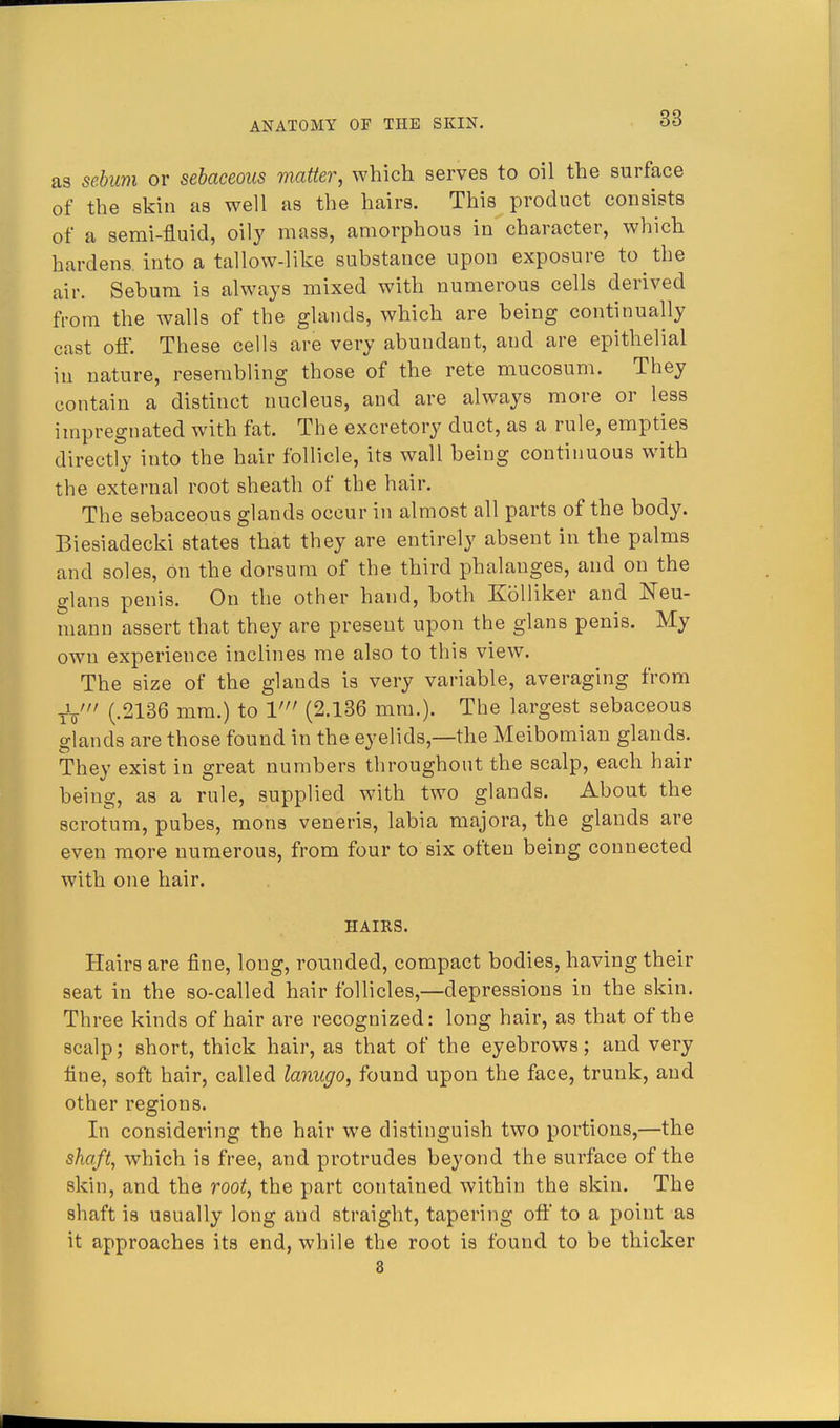 as sebum or sebaceous matter, which serves to oil the surface of the skin as well as the hairs. This product consists of a semi-fluid, oily mass, amorphous in character, which hardens, into a tallow-like substance upon exposure to the air. Sebum is always mixed with numerous cells derived from the walls of the glands, which are being continually cast off. These cells are very abundant, and are epithelial in nature, resembling those of the rete mucosum. They contain a distinct nucleus, and are always more or less impregnated with fat. The excretory duct, as a rule, empties directly into the hair follicle, its wall being continuous with the external root sheath of the hair. The sebaceous glands occur in almost all parts of the body. Biesiadecki states that they are entirely absent in the palms and soles, on the dorsum of the third phalanges, and on the glans penis. On the other hand, both Kolliker and Neu- mann assert that they are present upon the glans penis. My own experience inclines me also to this view. The size of the glands is very variable, averaging from tV (.2136 mm.) to V (2.136 mm.). The largest sebaceous glands are those found in the eyelids,—the Meibomian glands. They exist in great numbers throughout the scalp, each hair being, as a rule, supplied with two glands. About the scrotum, pubes, mons veneris, labia majora, the glands are even more numerous, from four to six often being connected with one hair. HAIRS. Hairs are fine, long, rounded, compact bodies, having their seat in the so-called hair follicles,—depressions in the skin. Three kinds of hair are recognized: long hair, as that of the scalp; short, thick hair, as that of the eyebrows; and very fine, soft hair, called lanugo, found upon the face, trunk, and other regions. In considering the hair we distinguish two portions,—the shaft, which is free, and protrudes beyond the surface of the skin, and the root, the part contained within the skin. The shaft is usually long and straight, tapering off to a point as it approaches its end, while the root is found to be thicker 8