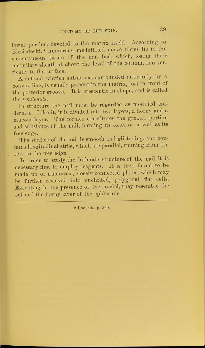 lower portion, devoted to the matrix itself. According to Biesiadecki,* numerous medullated nerve fibres lie in the subcutaneous tissue of the nail bed, which, losing their medullary sheath at about the level of the corium, run ver- tically to the surface. A denned whitish substance, surrounded anteriorly by a convex line, is usually present in the matrix, just in front of the posterior groove. It is crescentic in shape, and is called the semilunula. In structure the nail must be regarded as modified epi- dermis. Like it, it is divided into two layers, a horny and a mucous layer. The former constitutes the greater portion and substance of the nail, forming its exterior as well as its free edge. The surface of the nail is smooth and glistening, and con- tains longitudinal strife, which are parallel, running from the root to the free edge. In order to study the intimate structure of the nail it is necessary first to employ reagents. It is then found to be made up of numerous, closely connected plates, which may be further resolved into nucleated, polygonal, flat cells. Excepting in the presence of the nuclei, they resemble the cells of the horny layer of the epidermis. * Loc. cit., p. 260.