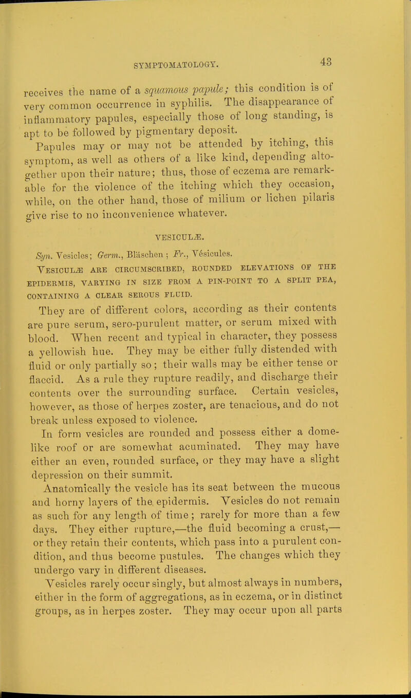 receives the name of a squamous papule; this condition is of very common occurrence in syphilis. The disappearance of inflammatory papules, especially those of long standing, is apt to be followed by pigmentary deposit. Papules may or may not be attended by itching, this symptom, as well as others of a like kind, depending alto- aether upon their nature; thus, those of eczema are remark- able for the violence of the itching which they occasion, while, on the other hand, those of milium or lichen pilaris 2-ive rise to no inconvenience whatever. VESICULiE. Syn. Vesicles; Germ., Blaschen ; Fr., Vesicules. VESICULiE ARE CIRCUMSCRIBED, ROUNDED ELEVATIONS OF THE EPIDERMIS, VARYING IN SIZE FROM A PIN-POINT TO A SPLIT PEA, CONTAINING A CLEAR SEROUS FLDID. They are of different colors, according as their contents are pure serum, sero-purulent matter, or serum mixed with blood. When recent and typical in character, they possess a yellowish hue. They may be either fully distended with fluid or only partially so; their walls may be either tense or flaccid. As a rule they rupture readily, and discharge their contents over the surrounding surface. Certain vesicles, however, as those of herpes zoster, are tenacious, and do not break unless exposed to violence. In form vesicles are rounded and possess either a dome- like roof or are somewhat acuminated. They may have either an even, rounded surface, or they may have a slight depression on their summit. Anatomically the vesicle has its seat between the mucous and horny layers of the, epidermis. Vesicles do not remain as such for any length of time; rarely for more than a few days. They either rupture,—the fluid becoming a crust,— or they retain their contents, which pass into a purulent con- dition, and thus become pustules. The changes which they undergo vary in different diseases. Vesicles rarely occur singly, but almost always in numbers, either in the form of aggregations, as in eczema, or in distinct groups, as in herpes zoster. They may occur upon all parts