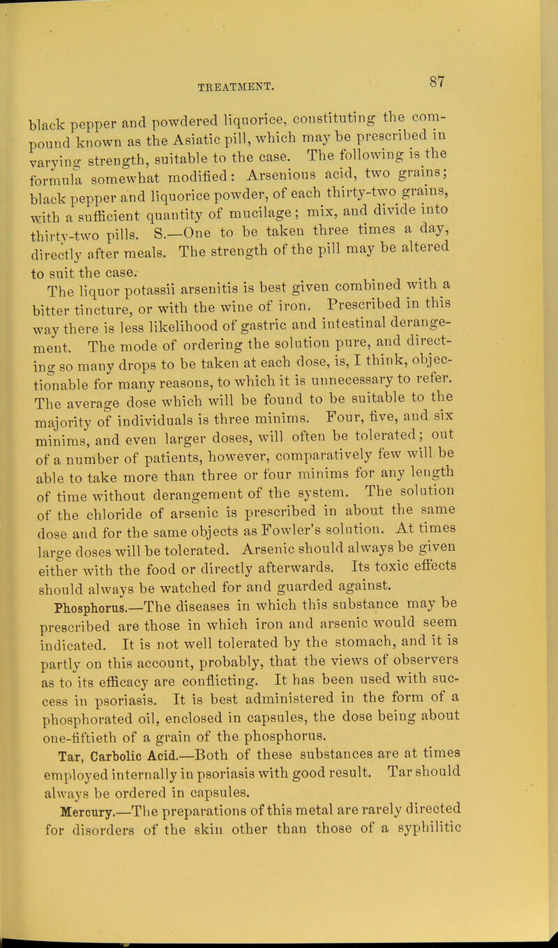 black pepper and powdered liquorice, constituting the com- pound known as the Asiatic pill, which may be prescribed in varyino- strength, suitable to the case. The following is the formula somewhat modified: Arsenious acid, two grains; black pepper and liquorice powder, of each thirty-two grains, with a sufficient quantity of mucilage; mix, and divide into thirtv-two pills. S.—One to be taken three times a day, directly after meals. The strength of the pill may be altered to suit the case. The liquor potassii arsenitis is best given combined with a bitter tincture, or with the wine of iron. Prescribed in this way there is less likelihood of gastric and intestinal derange- ment. The mode of ordering the solution pure, and direct- ing so many drops to be taken at each dose, is, I think, objec- tionable for many reasons, to whicb it is unnecessary to refer. The average dose which will be found to be suitable to the majority of individuals is three minims. Four, five, and six minims, and even larger doses, will often be tolerated ; out of a number of patients, however, comparatively few will be able to take more than three or four minims for any length of time without derangement of the system. The solution of the chloride of arsenic is prescribed in about the same dose and for the same objects as Fowler's solution. At times large doses will be tolerated. Arsenic should always be given either with the food or directly afterwards. Its toxic effects should always be watched for and guarded against. Phosphorus.—The diseases in which this substance may be prescribed are those in which iron and arsenic would seem indicated. It is not well tolerated by the stomach, and it is partly on this account, probably, that the views of observers as to its efficacy are conflicting. It has been used with suc- cess in psoriasis. It is best administered in the form of a phosphorated oil, enclosed in capsules, the dose being about one-fiftieth of a grain of the phosphorus. Tar, Carbolic Acid.—Both of these substances are at times employed internally in psoriasis with good result. Tar should always be ordered in capsules. Mercury.—The preparations of this metal are rarely directed for disorders of the skin other than those of a syphilitic