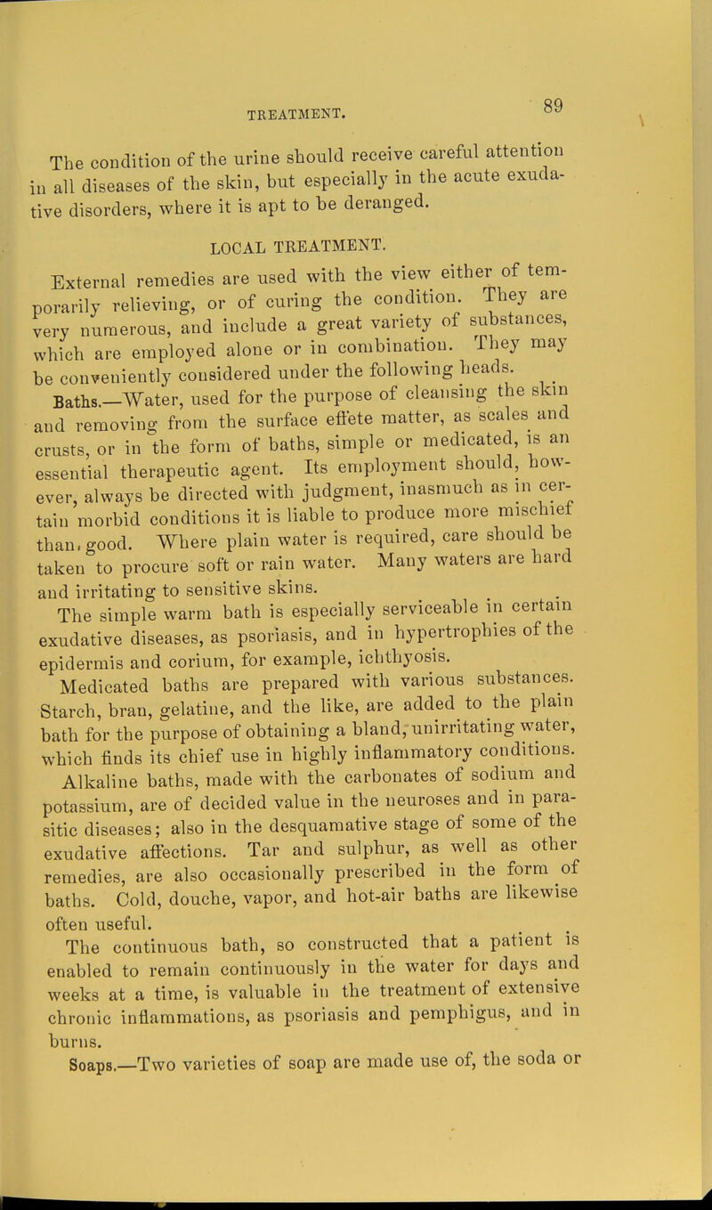 The condition of the urine should receive careful attention in all diseases of the skin, but especially in the acute exuda- tive disorders, where it is apt to be deranged. LOCAL TREATMENT. External remedies are used with the view either of tem- porarily relieving, or of curing the condition. They are very numerous, and include a great variety of substances, which are employed alone or in combination. They may be conveniently considered under the following heads ^ Baths.—Water, used for the purpose of cleansing the skm and removing from the surface effete matter, as scales and crusts, or in the form of baths, simple or medicated, is an essential therapeutic agent. Its employment should, how- ever, always be directed with judgment, inasmuch as in cer- tain morbid conditions it is liable to produce more mischief than, good. Where plain water is required, care should be taken to procure soft or rain water. Many waters are hard and irritating to sensitive skins. The simple warm bath is especially serviceable in certain exudative diseases, as psoriasis, and in hypertrophies of the epidermis and corium, for example, ichthyosis. Medicated baths are prepared with various substances. Starch, bran, gelatine, and the like, are added to the plain bath for the purpose of obtaining a bland, unirritating water, which finds its chief use in highly inflammatory conditions. Alkaline baths, made with the carbonates of sodium and potassium, are of decided value in the neuroses and in para- sitic diseases; also in the desquamative stage of some of the exudative affections. Tar and sulphur, as well as other remedies, are also occasionally prescribed in the form of baths. Cold, douche, vapor, and hot-air baths are likewise often useful. The continuous bath, so constructed that a patient is enabled to remain continuously in the water for days and weeks at a time, is valuable in the treatment of extensive chronic inflammations, as psoriasis and pemphigus, and in burns. Soaps.—Two varieties of soap are made use of, the soda or