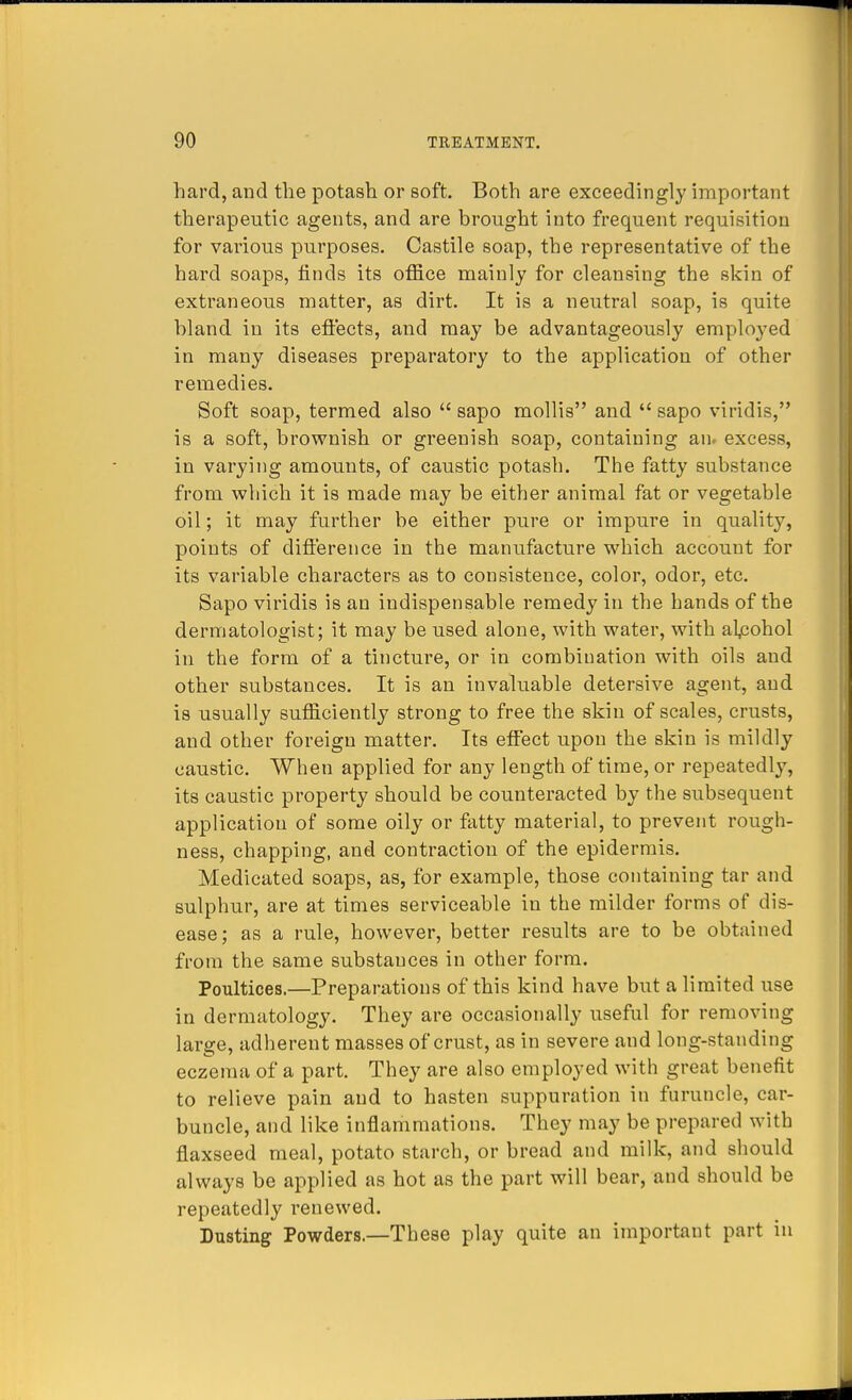 hard, and the potash or soft. Both are exceedingly important therapeutic agents, and are brought into frequent requisition for various purposes. Castile soap, the representative of the hard soaps, finds its office mainly for cleansing the skin of extraneous matter, as dirt. It is a neutral soap, is quite bland in its effects, and may be advantageously employed in many diseases preparatory to the application of other remedies. Soft soap, termed also  sapo mollis and  sapo viridis, is a soft, brownish or greenish soap, containing an. excess, in varying amounts, of caustic potash. The fatty substance from which it is made may be either animal fat or vegetable oil; it may further be either pure or impure in quality, points of difference in the manufacture which account for its variable characters as to consistence, color, odor, etc. Sapo viridis is an indispensable remedy in the hands of the dermatologist; it may be used alone, with water, with alcohol in the form of a tincture, or in combination with oils and other substances. It is an invaluable detersive agent, and is usually sufficiently strong to free the skin of scales, crusts, and other foreign matter. Its effect upon the skin is mildly caustic. When applied for any length of time, or repeatedly, its caustic property should be counteracted by the subsequent application of some oily or fatty material, to prevent rough- ness, chapping, and contraction of the epidermis. Medicated soaps, as, for example, those containing tar and sulphur, are at times serviceable in the milder forms of dis- ease; as a rule, however, better results are to be obtained from the same substances in other form. Poultices.—Preparations of this kind have but a limited use in dermatology. They are occasionally useful for removing large, adherent masses of crust, as in severe and long-standing eczema of a part. They are also employed with great benefit to relieve pain and to hasten suppuration in furuncle, car- buncle, and like inflammations. They may be prepared with flaxseed meal, potato starch, or bread and milk, and should always be applied as hot as the part will bear, and should be repeatedly renewed. Dusting Powders.—These play quite an important part in
