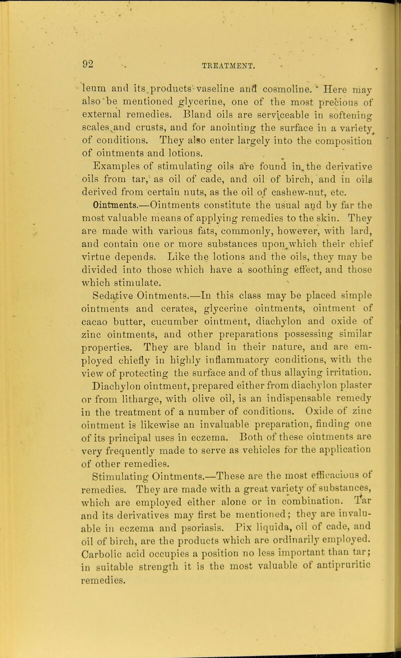 leum and its. products-vaseline and cosmoline. ' Here may also be mentioned glycerine, one of the most precious of external remedies. Bland oils are serviceable in softening scales vand crusts, and for anointing the surface in a variety of conditions. They also enter largely into the composition of ointments and lotions. Examples of stimulating oils are found in. the derivative oils from tar, as oil of cade, and oil of birch, and in oils derived from certain nuts, as the oil of cashew-nut, etc. Ointments.—Ointments constitute the usual and by far the most valuable means of applying remedies to the skin. They are made with various fats, commonly, however, with lard, and contain one or more substances upon^which their chief virtue depends. Like the lotions and the oils, they may be divided into those which have a soothing effect, and those which stimulate. Sedative Ointments.—In this class may be placed simple ointments and cerates, glycerine ointments, ointment of cacao butter, cucumber ointment, diachylon and oxide of zinc ointments, and other preparations possessing similar properties. They are bland in their nature, and are em- ployed chiefly in highly inflammatory conditions, with the view of protecting the surface and of thus allaying irritation. Diachylon ointment, prepared either from diachylon plaster or from litharge, with olive oil, is an indispensable remedy in the treatment of a number of conditions. Oxide of zinc ointment is likewise an invaluable preparation, finding one of its principal uses in eczema. Both of these ointments are very frequently made to serve as vehicles for the application of other remedies. Stimulating Ointments.—These are the most efficacious of remedies. They are made with a great variety of substances, which are employed either alone or in combination. Tar and its derivatives may first be mentioned; they are invalu- able in eczema and psoriasis. Pix liquida, oil of cade, and oil of birch, are the products which are ordinarily employed. Carbolic acid occupies a position no less important than tar; in suitable strength it is the most valuable of antipruritic remedies.