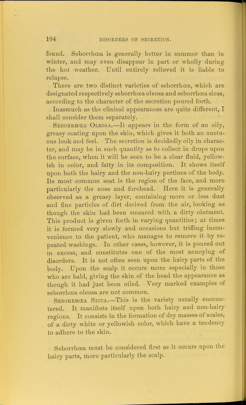 found. Seborrhcea is generally better in summer than in winter, and may even disappear in part or wholly during the hot weather. Until entirely relieved it is liable to relapse. There are two distinct varieties of seborrhcea, which are designated respectively seborrhoea oleosa and seborrhcea sicoa, according to the character of the secretion poured forth. Inasmuch as the clinical appearances are quite different, I shall consider them separately. Seborrhcea Oleosa.—It appears in the form of an oily, greasy coating upon the skin, which gives it both an unctu- ous look and feel. The secretion is decidedly oily in charac- ter, and may be in such quantity as to collect in drops upon the surface, when it will be seen to be a clear fluid, yellow- ish in color, and fatty in its composition. It shows itself upon both the hairy and the non-hairy portions of the body. Its most common seat is the region of the face, and more particularly the nose and forehead. Here it is generally observed as a greasy layer, containing more or less dust and fine particles of dirt derived from the air, looking as though the skin had been smeared with a dirty ointment. This product is given forth in varying quantities; at times it is formed very slowly and occasions but trifling incon- venience to the patient, who manages to remove it by re- peated washings. In other cases, however, it is poured out in excess, and constitutes one of the most annoying of disorders. It is not often seen upon the hairy parts of the body. Upon the scalp it occurs more especially in those who are bald, giving the skin of the head the appearance as though it had just been oiled. Very marked examples of seborrhcea oleosa are not common. Seborrhcea Sicca.—This is the variety usually encoun- tered. It manifests itself upon both hairy and non-hairy regions. It consists in the formation of dry masses of scales, of a dirty white or yellowish color, which have a tendency to adhere to the skin. Seborrhcea must be considered first as it occurs upon the hairy parts, more particularly the scalp.
