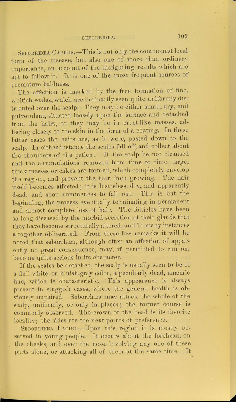 Seborrhcea Capitis,—This is not only the commonest local form of the disease, but also one of more than ordinary importance, on account of the disfiguring results which are apt to follow it. It is one of the most frequent sources of premature baldness. The affection is marked by the free formation of fine, whitish scales, which are ordinarily seen quite uniformly dis- tributed over the scalp. They may be either small, dry, and pulverulent, situated loosely upon the surface and detached from the hairs, or they may be in crust-like masses, ad- hering closely to the skin in the form of a coating. In these latter cases the hairs are, as it were, pasted down to the scalp. In either instance the scales fall off, and collect about the shoulders of the patient. If the scalp be not cleansed and the accumulations removed from time to time, large, thick masses or cakes are formed, which completely envelop the region, and prevent the hair from growing. The hair itself becomes affected; it is lustreless, dry, and apparently dead, and soon commences to fall out. This is but the beginning, the process eventually terminating in permanent and almost complete loss of hair. The follicles have been so long diseased by the morbid secretion of their glands that they have become structurally altered, and in many instances altogether obliterated. From these few remarks it will be noted that seborrhcea, although often an affection of appar- ently no great consequence, may, if permitted to run on, become quite serious in its character. If the scales be detached, the scalp is usually seen to be of a dull white or bluish-gray color, a peculiarly dead, anaemic hue, which is characteristic. This appearance is always present in sluggish cases, where the general health is ob- viously impaired. Seborrhcea may attack the whole of the scalp, uniformly, or only in places; the former course is commonly observed. The crown of the head is its favorite locality; the sides are the next points of preference. Seborrhcea Faciei.—Upon this region it is mostly ob- served in young people. It occurs about the forehead, on the cheeks, and over the nose, involving any one of these parts alone, or attacking all of them at the same time. It