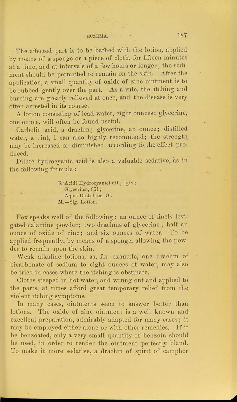 The affected part is to be bathed with the lotion, applied by means of a sponge or a piece of cloth, for fifteen minutes at a time, and at intervals of a few hours or longer; the sedi- ment should be permitted to remain on the skin. After the application, a small quantity of oxide of zinc ointment is to be rubbed gently over the part. As a rule, the itching and burning are greatly relieved at once, and the disease is very often arrested in its course. A lotion consisting of lead water, eight ounces; glycerine, one ounce, will often be found useful. Carbolic acid, a drachm; glycerine, an ounce; distilled water, a pint, I can also highly recommend; the strength may be increased or diminished according to the effect pro- duced. Dilute hydrocyauic acid is also a valuable sedative, as in the following formula: R Acidi Hydrocynnici dil., f.^iv; Glycerinse, f §i; Aquce Destillatae, Oi. M.—Sig. Lotion. Fox speaks well of the following: an ounce of finely levi- gated calamine powder; two drachms of glycerine ; half an ounce of oxide of zinc; and six ounces of water. To be applied frequently, by means of a sponge, allowing the pow- der to remain upon the skin. Weak alkaline lotions, as, for example, one drachm of bicarbonate of sodium to eight ounces of water, may also be tried in cases where the itching is obstinate. Cloths steeped in hot water, and wrung out and applied to the parts, at times afford great temporary relief from the violent itching symptoms. In many cases, ointments seem to answer better than lotions. The oxide of zinc ointment is a well known and excellent preparation, admirably adapted for many cases; it may be employed either alone or with other remedies. If it be benzoated, only a very small quautity of benzoin should be used, in order to render the ointment perfectly bland. To make it more sedative, a drachm of spirit of camphor