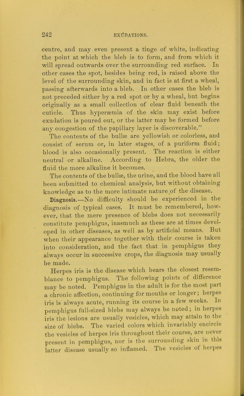 centre, and may even present a tinge of white, indicating the point at which the bleb is to form, and from which it will spread outwards over the surrounding red surface. In other cases the spot, besides being red, is raised above the level of the surrounding skin, and in fact is at first a wheal, passing afterwards into a bleb. In other cases the bleb is not preceded either by a red spot or by a wheal, but begins originally as a small collection of clear fluid beneath the cuticle. Thus hyperemia of the skin may exist before exudation is poured out, or the latter may be formed before any congestion of the papillary layer is discoverable. The contents of the bullse are yellowish or colorless, and consist of serum or, in later stages, of a puriform fluid; blood is also occasionally present. The reaction is either neutral or alkaline. According to Hebra, the older the fluid the more alkaline it becomes. The contents of the bullte, the urine, and the blood have all been submitted to chemical analysis, but without obtaining knowledge as to the more intimate nature of the disease. Diagnosis.—No difficulty should be experienced in the diagnosis of typical cases. It must be remembered, how- ever, that the mere presence of blebs does not necessarily constitute pemphigus, inasmuch as these are at times devel- oped in other diseases, as well as by artificial means. But when their appearance together with their course is taken into consideration, and the fact that in pemphigus they always occur in successive crops, the diagnosis may usually be made. Herpes iris is the disease which bears the closest resem- blance to pemphigus. The following points of difference may be noted. Pemphigus in the adult is for the most part a chronic affection, continuing for months or longer; herpes iris is always acute, running its course in a few weeks. In pemphigus full-sized blebs may always be noted; in herpes iris the lesions are usually vesicles, which may attain to the size of blebs. The varied colors which invariably encircle the vesicles of herpes iris throughout their course, are never present in pemphigus, nor is the surrounding skin in this latter disease usually so inflamed. The vesicles of herpes