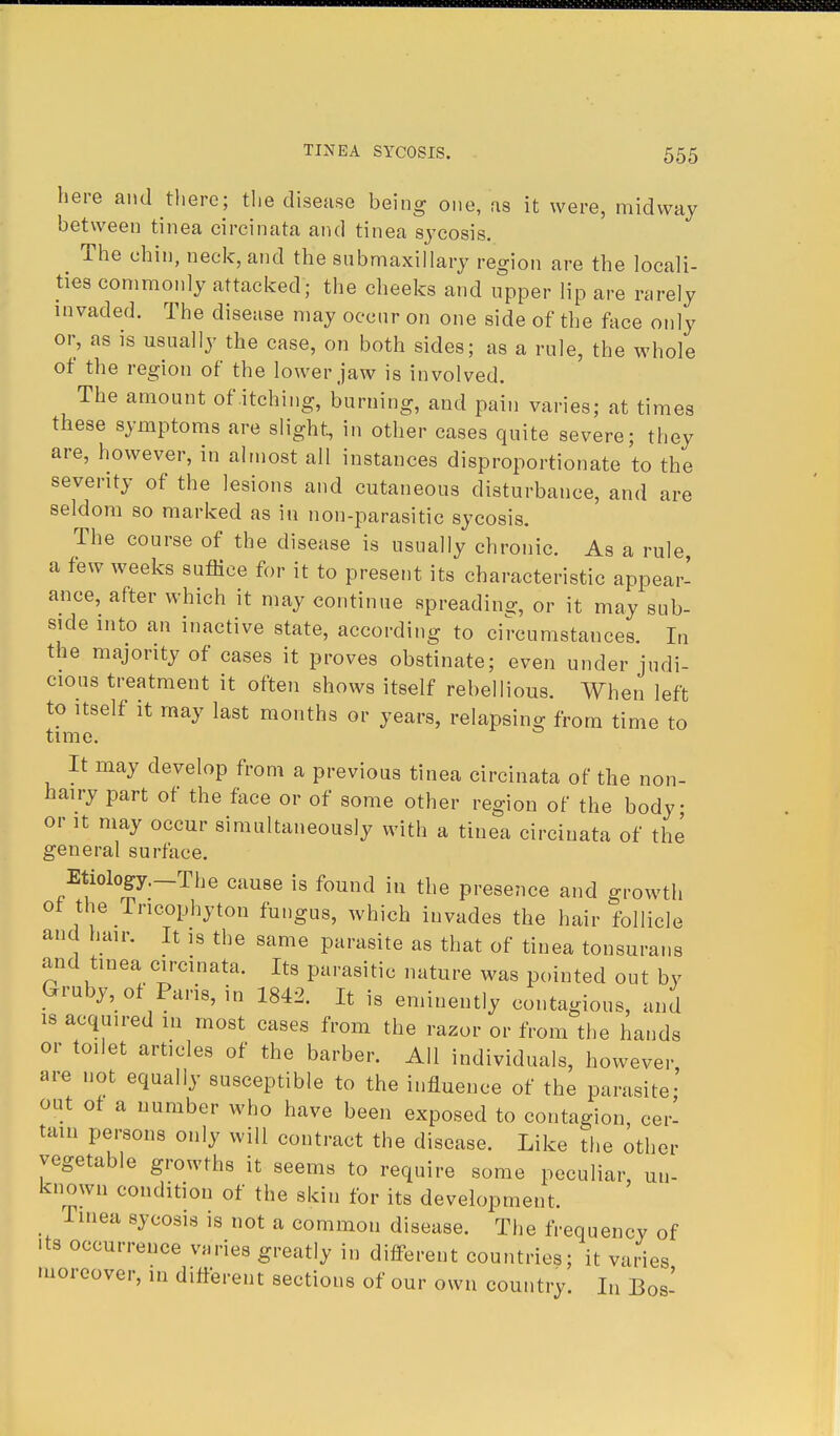 here and there; the disease being one, as it were, midway between tinea circinata and tinea sycosis. The chin, neck, and the submaxillary region are the locali- ties commonly attacked; the cheeks and upper lip are rarely invaded. The disease may occur on one side of the face only or, as is usually the case, on both sides; as a rule, the whole ot the region of the lower jaw is involved. The amount of itching, burning, and pain varies; at times these symptoms are slight, in other cases quite severe; they are, however, in almost all instances disproportionate to the severity of the lesions and cutaneous disturbance, and are seldom so marked as in non-parasitic sycosis. The course of the disease is usually chronic. As a rule a few weeks suffice for it to present its characteristic appear- ance, after which it may continue spreading or it may sub- side into an inactive state, according to circumstances. In the majority of cases it proves obstinate; even under judi- cious treatment it often shows itself rebellious. When left to itself it may last months or years, relapsing from time to time. It may develop from a previous tinea circinata of the non- hairy part of the face or of some other region of the body or it may occur simultaneously with a tinea circinata of the general surface. Etiology.—The cause is found in the presence and growth of the Tricophyton fungus, which invades the hair follicle and hair. It is the same parasite as that of tinea tonsurans and tinea circinata. Its parasitic nature was pointed out by Gruby, of Paris, in 1842. It is eminently contagious, and is acquired m most cases from the razor or from the hands or toilet articles of the barber. All individuals, however are not equally susceptible to the influence of the parasite' out of a uumber who have been exposed to contagion, cer- tain persons only will contract the disease. Like the other vegetable growths it seems to require some peculiar un- known condition of the skin for its development, Tinea sycosis is not a common disease. The frequency of its occurrence varies greatly in different countries; it varies moreover, in different sections of our own country. In Bos'