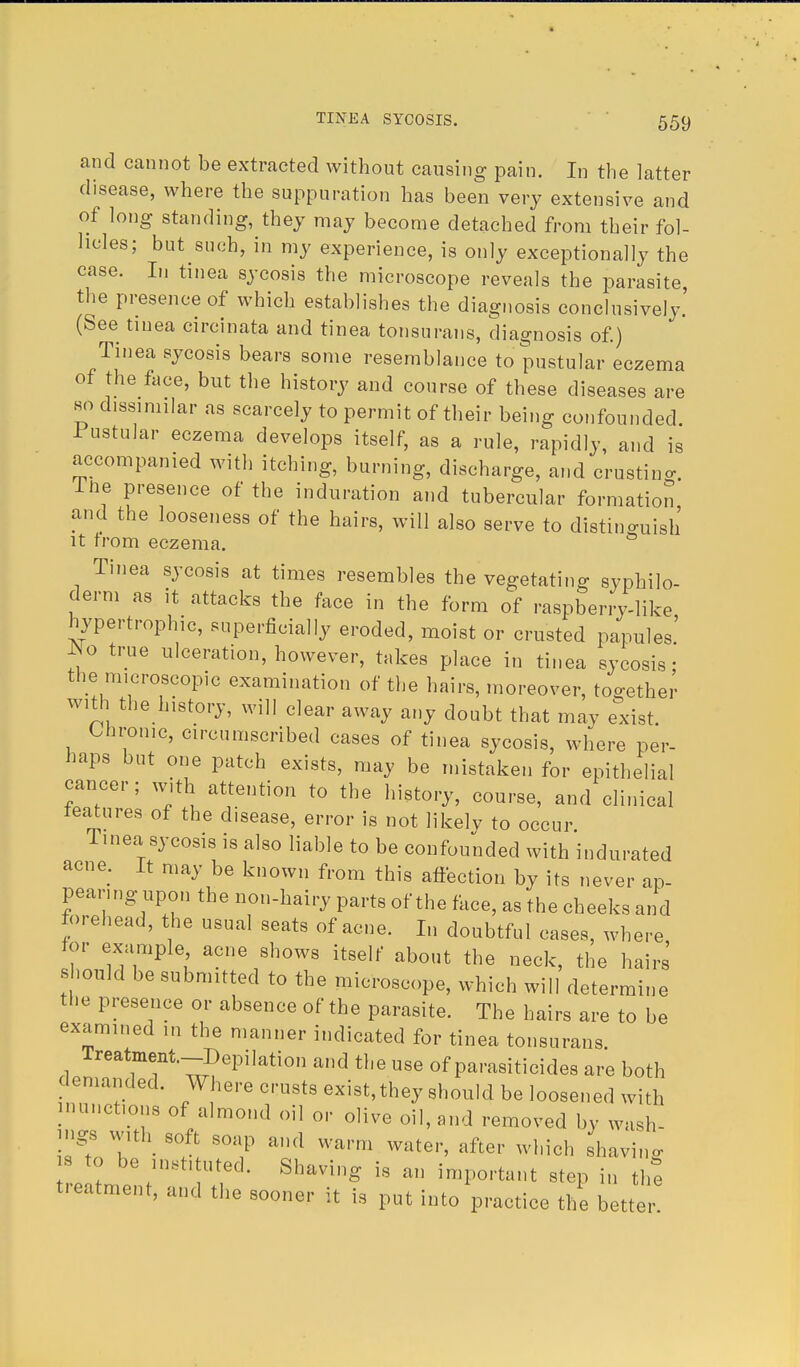 and cannot be extracted without causing pain. In the latter disease, where the suppuration has been very extensive and of long standing, they may become detached from their fol- licles; but such, in my experience, is only exceptionally the case. In tinea sycosis the microscope reveals the parasite the presence of which establishes the diagnosis conclusively.' (See tinea circinata and tinea tonsurans, diagnosis of.) Tinea sycosis bears some resemblance to pustular eczema of the face, but the history and course of these diseases are so dissimilar as scarcely to permit of their being confounded. Tustular eczema develops itself, as a rule, rapidly, and is accompanied with itching, burning, discharge, and crusting. Hie presence of the induration and tubercular formation and the looseness of the hairs, will also serve to distinguish it from eczema. Tinea sycosis at times resembles the vegetating syphilo- derm as it attacks the face in the form of raspberry-like hypertrophic, superficially eroded, moist or crusted papules' ~!° trUe ulcerati°n, however, takes place in tinea sycosis: the microscopic examination of the hairs, moreover, together with the history, will clear away any doubt that may exist. Chrome, circumscribed cases of tinea sycosis, where per- haps but one patch exists, may be mistaken for epithelial cancer; with attention to the history, course, and clinical features of the disease, error is not likely to occur Tinea sycosis is also liable to be confounded with indurated acne. It may be known from this affection by its never ap- pearing upon the non-hairy parts of the face, as the cheeks and forehead, the usual seats of acne. In doubtful cases, where for example acne shows itself about the neck, the hairs' should be submitted to the microscope, which will determine the presence or absence of the parasite. The hairs are to be examined in the manner indicated for tinea tonsurans Treatment-Depilation and the use of parasiticides are both demanded. Where crusts exist, they should be loosened with inunctions of almond oil or olive oil, and removed by wash- ings with soft soap and warm water, after which shaving s to be instituted. Shaving fc an important step in the treatment, and the sooner it is put into'practice the better