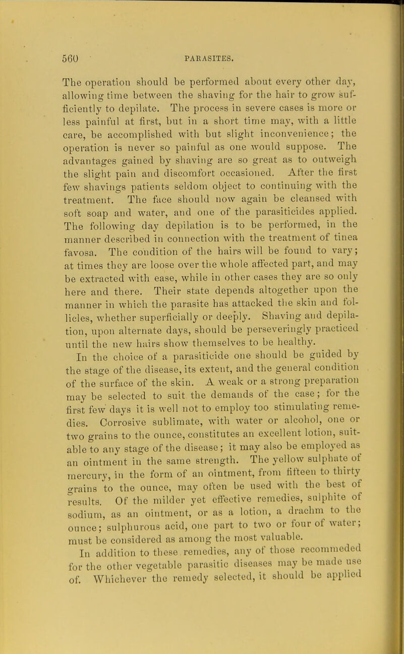 The operation should be performed about every other day, allowing time between the shaving for the hair to grow suf- ficiently to depilate. The process in severe cases is more or less painful at first, but in a short time may, with a little care, be accomplished with but slight inconvenience; the operation is never so painful as one would suppose. The advantages gained by shaving are so great as to outweigh the slight pain and discomfort occasioned. After the first few shavings patients seldom object to continuing with the treatment. The face should now again be cleansed with soft soap and water, and one of the parasiticides applied. The following day depilatiou is to be performed, in the manner described in connection with the treatment of tinea favosa. The condition of the hairs will be found to vary; at times they are loose over the whole affected part, and may be extracted with ease, while in other cases they are so only here and there. Their state depends altogether upon the manner in which the parasite has attacked the skin and fol- licles, whether superficially or deeply. Shaving and depila- tion, upon alternate days, should be perseveringly practiced until the new hairs show themselves to be healthy. In the choice of a parasiticide one should be guided by the stage of the disease, its extent, and the general condition of the surface of the skin. A weak or a strong preparation may be selected to suit the demands of the case; for the first few days it is well not to employ too stimulating reme- dies. Corrosive sublimate, with water or alcohol, one or two grains to the ounce, constitutes an excellent lotion, suit- able to any stage of the disease; it may also be employed as an ointment in the same strength. The yellow sulphate of mercury, in the form of an ointment, from fifteen to thirty grains to the ounce, may often be used with the best of results. Of the milder yet effective remedies, sulphite of sodium, as an ointment, or as a lotion, a drachm to the ounce; sulphurous acid, one part to two or four of water; must be considered as among the most valuable. In addition to these remedies, any of those recommeded for the other vegetable parasitic diseases may be made use of. Whichever the remedy selected, it should be applied