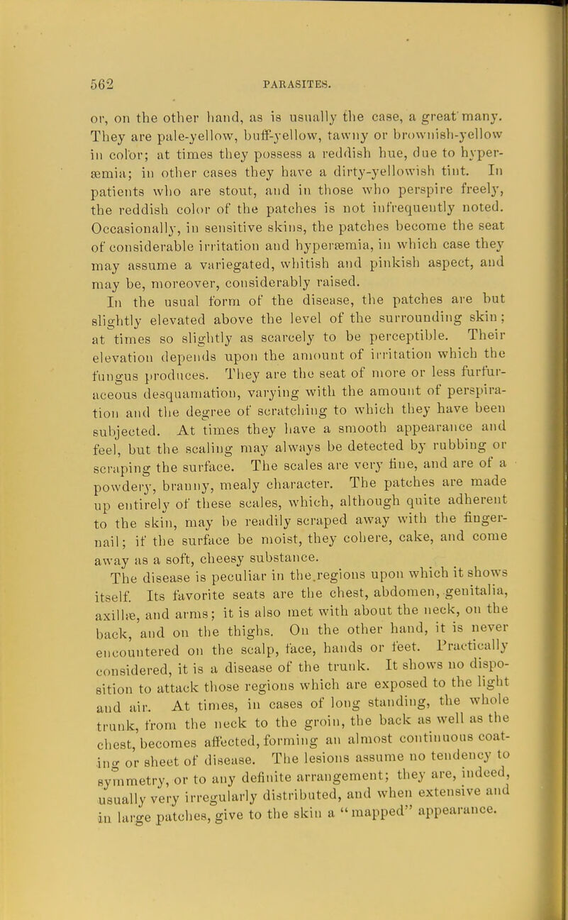 or, on the other hand, as is usually the case, a great'many. They are pale-yellow, buff-yellow, tawny or brownish-yellow in color; at times they possess a reddish hue, due to hyper- Eemia; in other cases they have a dirty-yellowish tint. In patients who are stout, and in those who perspire freely, the reddish color of the patches is not infrequently noted. Occasionally, in sensitive skins, the patches become the seat of considerable irritation and hyperemia, in which case they may assume a variegated, whitish and pinkish aspect, and may be, moreover, considerably raised. In the usual form of the disease, the patches are but slightly elevated above the level of the surrounding skin; at times so slightly as scarcely to be perceptible. Their elevation depends upon the amount of irritation which the fungus produces. They are the seat of more or less furfur- aceous desquamation, varying with the amount of perspira- tion and the degree of scratching to which they have been subjected. At times they have a smooth appearance and feel, but the scaling may always be detected by rubbing or scraping the surface. The scales are very fine, and are of a powdery, branny, mealy character. The patches are made up entirely of these scales, which, although quite adherent to the skin, may be readily scraped away with the fiuger- nail; if the surface be moist, they cohere, cake, and come away as a soft, cheesy substance. The disease is peculiar in the.regions upon which it shows itself. Its favorite seats are the chest, abdomen, genitalia, axilhe, and arms; it is also met with about the neck, on the back, 'and on the thighs. On the other hand, it is never encountered on the scalp, face, hands or feet. Practically considered, it is a disease of the trunk. It shows no dispo- sition to attack those regions which are exposed to the light and air. At times, in cases of long standing, the whole trunk, from the neck to the groin, the back as well as the chest, becomes affected, forming an almost continuous coat- ing or sheet of disease. The lesions assume no tendency to symmetry, or to any definite arrangement; they are, indeed, usually very irregularly distributed, and when extensive and in large patches, give to the skin a mapped appearance.