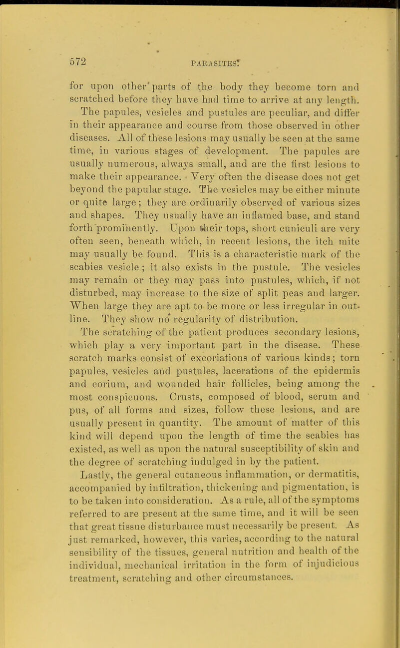 for upon other' parts of the body they become torn and scratched before they have had time to arrive at any length. The papules, vesicles and pustules are peculiar, and differ in their appearance and course from those observed in other diseases. All of these lesions may usually be seen at the same time, in various stages of development. The papules are usually numerous, always small, and are the first lesions to make their appearance. Very often the disease does not get bej^ond the papular stage. The vesicles may be either minute or quite large; they are ordinarily observed of various sizes and shapes. They usually have an inflamed base, and stand forth prominently. Upon feheir tops, short cuniculi are very often seen, beneath which, in recent lesions, the itch mite may usually be found. This is a characteristic mark of the scabies vesicle ; it also exists in the pustule. The vesicles may remain or they may pass into pustules, which, if not disturbed, may increase to the size of split peas and larger. When large they are apt to be more or less irregular in out- line. They show no* regularity of distribution. The scratching of the patient produces secondary lesions, which play a very important part in the disease. These scratch marks consist of excoriations of various kinds; torn papules, vesicles and pustules, lacerations of the epidermis and corium, and wounded hair follicles, being among the most conspicuous. Crusts, composed of blood, serum and pus, of all forms and sizes, follow these lesions, and are usually present in quantity. The amount of matter of this kind will depend upon the length of time the scabies has existed, as well as upon the natural susceptibility of skin and the degree of scratching indulged in by the patient. Lastly, the general cutaueous inflammation, or dermatitis, accompanied by infiltration, thickening and pigmentation, is to be taken into consideration. As a rule, all of the symptoms referred to are present at the same time, and it will be seen that great tissue disturbance must necessarily be present. As just remarked, however, this varies, according to the natural sensibility of the tissues, general nutrition and health of the individual, mechanical irritation in the form of injudicious treatment, scratching and other circumstances.