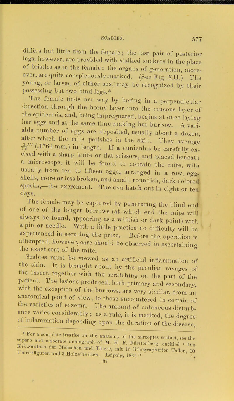 differs bat little from the female; the last pair of posterior legs, however, are provided with stalked suckers in the place of bristles as in the female; the organs of generation, more- over, are quite conspicuously .marked. (See Fig. XII.) The young, or larvae, of either sex, may be recognized by their possessing but two hind legs.* The female finds her way by boring in a perpendicular direction through the horny layer into the mucous layer of the epidermis, and, being impregnated, begins at once laying her eggs and at the same time making her burrow. A vari- able number of eggs are deposited, usually about a dozen, after which the mite perishes in the skin. They average tV (.1764 mm.) in length. If a cuniculus be carefully ex- cised with a sharp knife or flat scissors, and placed beneath a microscope, it will be found to contain the mite, with usually from ten to fifteen eggs, arranged in a row', egg- shells, more or less broken, and small, roundish, dark-colored specks,—the excrement. The ova hatch out in eio-ht or ten days. The female may be captured by puncturing the blind end of one of the longer burrows (at which end the mite will always be found, appearing as a whitish or dark point) with a pin or needle. With a little practice no difficulty will be experienced in securing the prize. Before the operation is attempted, however, care should be observed in ascertaining the exact seat of the mite. & Scabies must be viewed as an artificial inflammation of the skin. It is brought about by the peculiar ravages of the insect, together with the scratching on the part of the patient. The lesions produced, both primary and secondary, with the exception of the burrows, are very similar, from an anatomical point of view, to those encountered in certain of the varieties of eczema. The amount of cutaneous disturb- ance varies considerably ; as a rule, it is marked, the decree of inflammation depending upon the duration of the disease, * HP?6te treatise on the an«tomy of the sarcoptes scabiei, see the uperb and elaborate monograph of M. H. F. Furstenberg, entitled <■ Die Kratzrmlben der Menschen and Thiere, nnt 15 lithographirten Tuflen 0 Umnssfiguren und 3 Holzschnitten. Leipzig, 1861. , 37