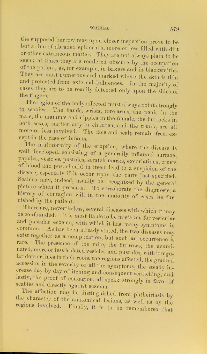 the supposed burrow may upon closer inspection prove to be but a line of abraded epidermis, more or less filled with dirt or other extraneous matter. They are not always plain to be seen ; at times they are rendered obscure by the occupation of the patient, as, for example, in bakers and in blacksmiths. They are most numerous and marked where the skin is thin and protected from external influences. In the majority of cases they are to be readily detected only upon the sides of the fingers. The region of the body affected must always point strongly to scabies. The hands, wrists, fore-arms, the penis in the male, the mammae and nipples in the female, the buttocks in both sexes, particularly in children, and the trunk are all more or less involved. The face and scalp remain free ex- cept in the case of infants. The multiformity of the eruption, where the disease is well developed, consisting of a generally inflamed surface papules, vesicles, pustules, scratch marks, excoriations, crusts of blood and pus, should in itself lead to a suspicion of the disease, especially if it occur upon the parts just specified, bcabies may, indeed, usually be recognized by the general picture which it presents. To corroborate the diagnosis, a history of contagion will in the majority of cases be fur- nished by the patient. There are, nevertheless, several diseases with which it may be confounded. It is most liable to be mistaken for vesicular and pustular eczema, with which it has many symptoms in common. As has been already stated, the two diseases may exist together as a complication, but such an occurrence is rare The presence of the mite, the burrows, the acumi- nated, more or less isolated vesicles and pustules, with irregu- lar dots or lines in their roofs, the regions affected, the gradual accession in the severity of all the symptoms, the steady in- crease day by day of itching and consequent scratching and lastly, the proof of contagion, all speak strongly in favor of scabies and directly against eczema; The affection may be distinguished from phtheiriasis by the character of the anatomical lesions, as well as by the regions involved. Finally, it is to be remembered that