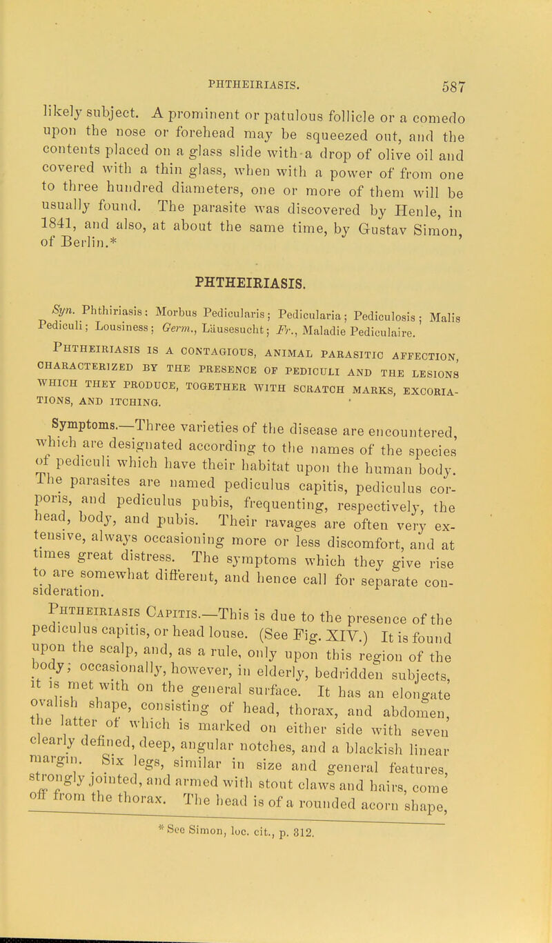 likely subject. A prominent or patulous follicle or a comedo upon the nose or forehead may be squeezed out, and the contents placed on a glass slide with-a drop of olive oil and covered with a thin glass, when with a power of from one to three hundred diameters, one or more of them will be usually found. The parasite was discovered by Henle, in 1841, and also, at about the same time, by Gustav Simon of Berlin.* ' PHTHEIEIASIS. Syn. Phthiriasis: Morbus Pedicularis; Pedicularia; Pediculosis; Malis iedicuh; Lousiness; Germ., Liiusesucht; Fr., Maladie Pediculaire. Phtheiriasis is a contagious, animal parasitic affection OHARACTERIZED BY THE PRESENCE OF PEDICULI AND THE LESIONS WHICH THEY PRODUCE, TOGETHER WITH SCRATCH MARKS, EXCORIA- TIONS, AND ITCHING. Symptoms.—Three varieties of the disease are encountered which are designated according to the names of the species' of pedicuh which have their habitat upon the human body, lhe parasites are named pediculus capitis, pediculus cor- poris, and pediculus pubis, frequenting, respectively, the head, body, and pubis. Their ravages are often very ex- tensive, always occasioning more or less discomfort, and at times great distress. The symptoms which they give rise to are somewhat different, and hence call for separate con- sideration. Phtheiriasis CAPms.-This is due to the presence of the pediculus capitis, or head louse. (See Fig. XIV.) It is found upon the scalp, and, as a rule, only upon this region of the body; occasionally, however, in elderly, bedridden subjects, it is met with on the general surface. It has an elongate ovahsh shape, consisting of head, thorax, and abdomen, the latter ot which is marked on either side with seven clearly defined, deep, angular notches, and a blackish linear margin. _ Six legs, similar in size and general features, strongly jointed, and armed with stout claws and hairs, come off from the thorax. The head is of a rounded acorn shape, *See Simon, loc. cit., p. 312.