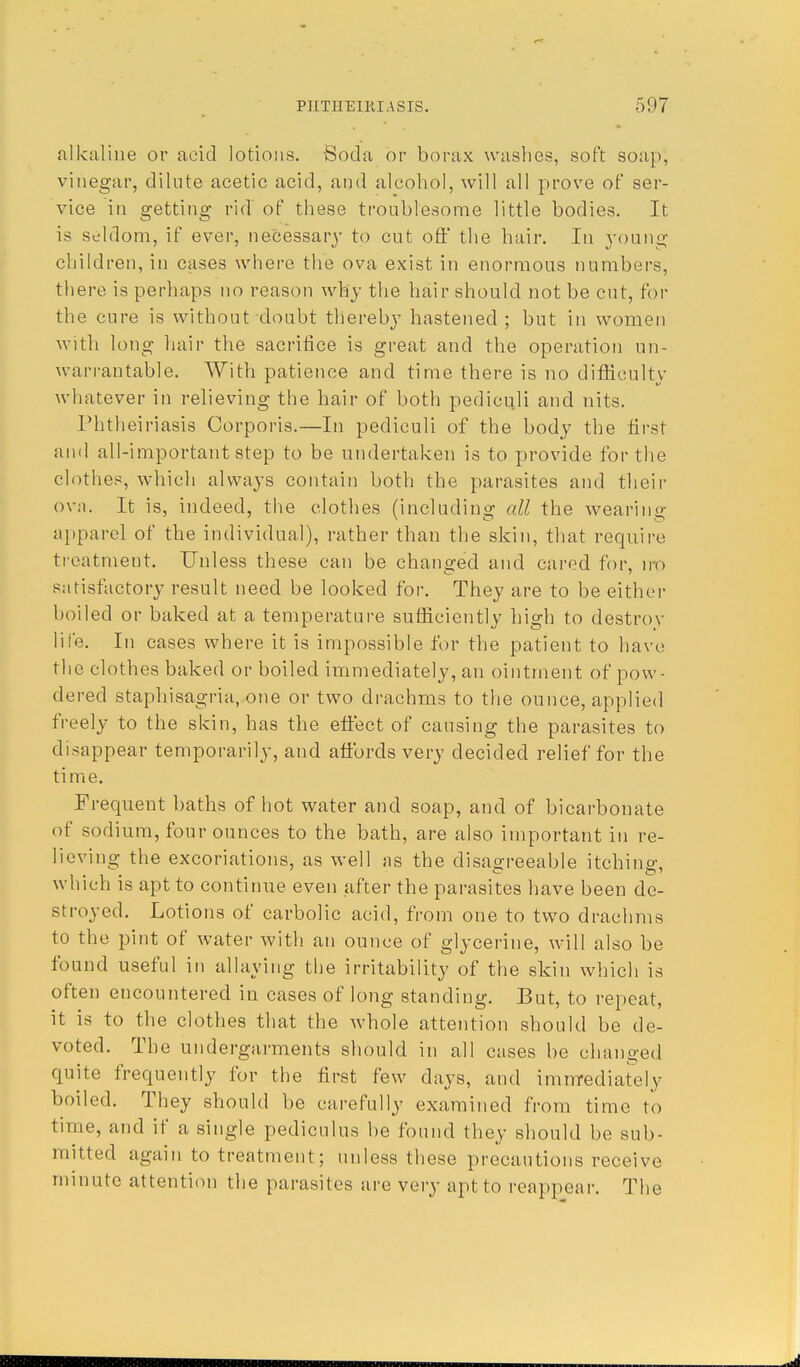 alkaline or acid lotions. Soda or borax washes, soft soap, vinegar, dilute acetic acid, and alcohol, will all prove of ser- vice in getting rid of these troublesome little bodies. It is seldom, if ever, necessary to cut oft' the hair. In young children, in cases where the ova exist in enormous numbers, there is perhaps no reason why the hair should not be cut, for the cure is without doubt thereby hastened ; but in women with long hair the sacrifice is great and the operation un- warrantable. With patience and time there is no difficulty whatever in relieving the hair of both pediculi and nits. Phtheiriasis Corporis.—In pediculi of the body the first and all-important step to be undertaken is to provide for the clothes, which always contain both the parasites and their ova. It is, indeed, the clothes (including all the wearing apparel of the individual), rather than the skin, that require treatment. Unless these can be changed and cared for, iro satisfactory result need be looked for. They are to be either boiled or baked at a temperature sufficiently high to destroy life. In cases where it is impossible for the patient to have the clothes baked or boiled immediately, an ointment of pow- dered staphisagria, one or two drachms to the ounce, applied freely to the skin, has the effect of causing the parasites to disappear temporarily, and aftbrds very decided relief for the time. Frequent baths of hot water and soap, and of bicarbonate of sodium, four ounces to the bath, are also important in re- lieving the excoriations, as well as the disagreeable itching, which is apt to continue even after the parasites have been de- stroyed. Lotions of carbolic acid, from one to two drachms to the pint of water with an ounce of glycerine, will also be found useful in allaying the irritability of the skin which is often encountered in cases of long standing. But, to repeat, it is to the clothes that the whole attention should be de- voted. The undergarments should in all cases be changed quite frequently for the first few days, and immediately boiled. They should be carefully examined from time to time, and if a single pediculus be found they should be sub- mitted again to treatment; unless these precautions receive minute attention the parasites are very apt to reappear. The