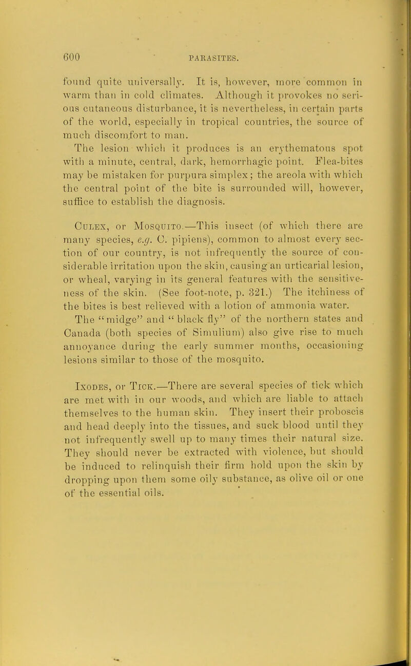 found quite universally. It is, however, more common in warm than in cold climates. Although it provokes no ous cutaneous disturbance, it is nevertheless, in certain parts of the world, especially in tropical countries, the source of much discomfort to man. The lesion which it produces is an erythematous spot witli a minute, central, dark, hemorrhagic point. Flea-bites may be mistaken for purpura simplex; the areola with which the central point of the bite is surrounded will, however, suffice to establish the diagnosis. Culex, or Mosquito.—This insect (of which there are many species, e.g. C. pipiens), common to almost every sec- tion of our country, is not infrequently the source of con- siderable irritation upou the skin, causing an urticarial lesion, or wheal, varying in its general features with the sensitive- ness of the skin. (See foot-note, p. 321.) The itchiness of the bites is best relieved with a lotion of ammonia water. The midge and  black fly of the northern states and Canada (both species of Simulium) also give rise to much annoyance during the early summer months, occasioning lesions similar to those of the mosquito. Ixodes, or Tick.—There are several species of tick which are met with in our woods, and which are liable to attach themselves to the human skin. They insert their proboscis and head deeply into the tissues, and suck blood until they not infrequently swell up to many times their natural size. They should never be extracted with violence, but should be induced to relinquish their firm hold upon the skin by dropping upon them some oily substance, as olive oil or one of the essential oils.