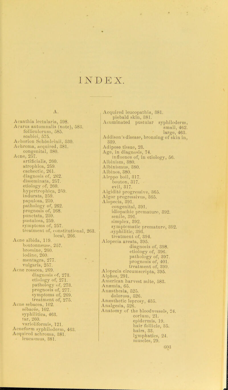 I NDEX. A. Aeanthia lectularia, 598. Acarus autumnalis (note), 583. folliculorum, 585. sciibiei, 575. Achorion Schonleinii, 530. Achroma, acquired, 381. congenital, 380. Acne, 257. artirjcialis, 260. atrophica, 259. cachectic, 261. diagnosis of, 262. disseminata, 257. etiology of, 260. hypertrophica, 259. indurata, 259. papulosa, 259. pathology of, 262. prognosis of, 268. punctata, 259. pustulosa, 259. symptoms of, 257. treatment of, constitutional, 263. local, 266. Acne albida, 119. boutonneuse, 257. bromine, 260. iodine, 260. mentagra, 277. vulgaris, 257. Acne rosacea, 269. diagnosis of, 273. etiology of, 271. pathology of, 273. prognosis of, 277. symptoms of, 269. treatment of, 275. Acne sebacea, 102. sebacee, 102. syphilitica, 463. tar, 260. varioliformis, 121. Acneform syphilodcrm, 463. Acquired achroma, 381. - lcucasnius, 381. Acquired leucopathia, 381. piebald skin, 381. Acuminated pustular syphiloderm small, 462 large, 463. Addison's disease, bronzing of skin in 339. Adipose tissue, 23. Age, in diagnosis, 74. influence of, in etiology, 66. Albinism, 380. Albinismus, 380. Albinos, 380. Aleppo boil, 317. bouton, 317. evil, 317. Algidite progressive, 365. Algor progressivus, 365. Alopecia, 391. congenital, 391. idiopathic premature, 392. senile, 391. simplex, 392. symptomatic premature, 392. • syphilitic, 393. treatment of, 394. Alopecia areata, 395. diagnosis of, 398. etiology of, 396. pathology of, 397. prognosis of, 401. treatment of, 399. Alopecia circumscripta, 395. Alphos, 291. American harvest mite, 583. Anaemia, 65. Anaesthesia, 525. dolorosa, 526. Anesthetic leprosy, 435. Analgesia, 526. Anatomy of the bloodvessels, 24. cori urn, 21. epidermis. 10. hair follicle, 85. hairs, 33. lymphatics, 24. muscles, 29.