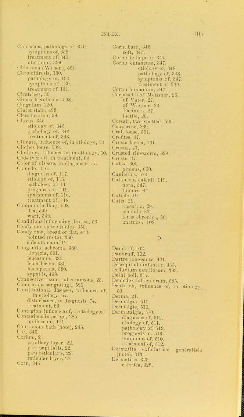 Chloasma, pathology of, 310. symptoms of, 338. treatment of, 340. uterinum, 339. Chloasma (Wilson), 561. Chromidrosis, 130. pathology of, 130. symptoms of, 130. treatment of, 131. Cicatrices, 50. Cimex lectularius, 598. Cingulum, 220. Claret stain, 498. Classification, 98. Clavus, 345. etiology of, 345. pathology of, 346. treatment of, 34G. Climate, influence of, in etiology, 50. Clothes louse, 589. Clothing, influence of, in etiology. 60. Cod-liver oil, in treatment, 81. Color of disease, in diagnosis, 77. Comedo, 116. diagnosis of, 117. etiology of, 116. pathology of, 117. prognosis of, 119. symptoms of, 11 (i. treatment of, 118. Common bedbug 598. flea, 599. wart, 349. Conditions influencing disease, •,(;. Condylom, spitze (note), 350. Condyloma, broad or flat, 453. pointed (note), 350. subcutaneum, 121. Congenital achroma, 380. alopecia, 391. leucasmus, 380. leucoderma, 380. leucopathia, 380. syphilis, 469. Connective tissue, subcutaneous, 23. Conorhinus sanguisuga, 599. Constitutional diseases, influence of, in etiology, 57. disturbance, in diagnosis, 74. treatment, 83. Contagion, influence of, in etiology,61. Contagious impetigo, 285. molluscum, 121. Continuous bath (note), 245. Cor, 345. Corium, 21. papillar-y layer, 22. pars papillaris, 22. pars reticularis, 22. reticular layer, 22. Corn, 345. Corn, hard, 345. soft, 345. Corne de la peau, 347. Cornu cutaneum, :!47. etiology of, 348. pathology of, 348. symptoms of, 347 treatment of, 349. Cornu humanum, 347. Corpuscles of Meissner, 26. of Vater, 27. of Wagner, 20. Pacinian, 27. tactile, 26. Corsair, two-spotted, 591). Couperose, 269. Crab louse, 591. ('routes, 47. Crusta lactea, 101. Crustse, 47. Crusted ringworm, 528. Crusts, 47. Culex, 600. pipiens, GOO. Cuniculus, 570. Cutaneous calculi, 119. horn, 347. tumors, 4 7. Cuticle, 19. Cutis, 21. anserina, 29. pendula, 371. tensa chronica, 301. unctuosa, 102. D. Dandriff, 102. Dandruff, 102. Dartre rongeante, 421. Decrepitude infantile, 30.). Defluvium capillorum, 393. Delhi boil, 317. Demodex folliculorum, 585. Dentition, influence of, in etiology, 59. Derma, 21. Dermalgia, 510. Dermalgie, 510. Dermatalgia, 510. diagnosis of, 512. etiology of, 511. pathology of, 512. prognosis of, 513. symptoms of, 510. treatment of, 512. Dermalite exlbliatrice gencralisee (note), 313. Dermatitis, 328. ealoriea, ,'!2P.