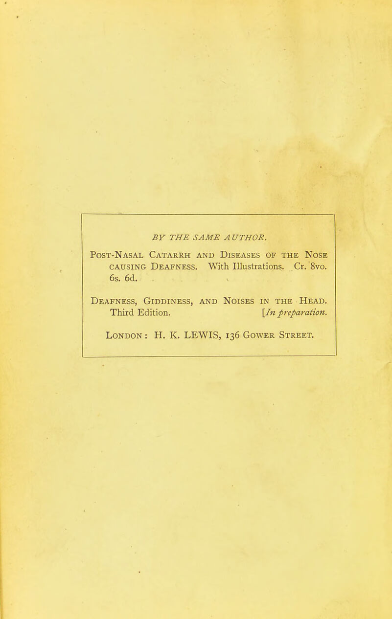 BV THE SAME A UTHOR. Post-Nasal Catarrh and Diseases of the Nose CAUSING Deafness. With Illustrations. Cr.'8vo. 6s. 6d, Deafness, Giddiness, and Noises in the Head. Third Edition. [In p-efaration. London : H. K. LEWIS, 136 Gower Street.