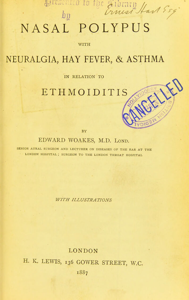 WITH NEURALGIA, HAY FEVER, & ASTHMA IN RELATION TO BY EDWARD WOAKES, M.D. Lond. SENIOR AURAL SURGEON AND LECTURER ON DISEASES OF THE EAR AT THE LONDON HOSPITAL ; SURGEON TO THE LONDON THROAT HOSPITAL WITH ILLUSTRATIONS LONDON H. K. LEWIS, 136 GOWER STREET, W.C. 1887