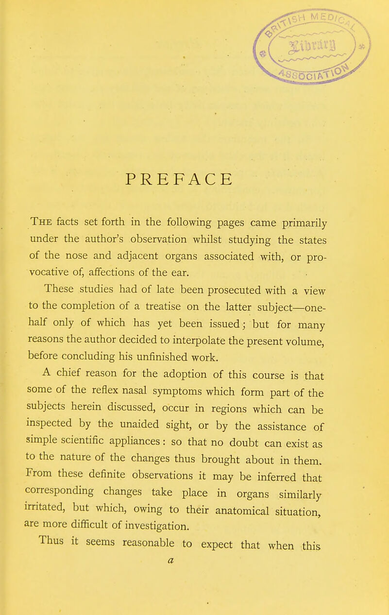 PREFACE The facts set forth in the following pages came primarily under the author's observation whilst studying the states of the nose and adjacent organs associated with, or pro- vocative of, affections of the ear. These studies had of late been prosecuted with a view to the completion of a treatise on the latter subject—one- half only of which has yet been issued; but for many reasons the author decided to interpolate the present volume, before concluding his unfinished work. A chief reason for the adoption of this course is that some of the reflex nasal symptoms which form part of the subjects herein discussed, occur in regions which can be inspected by the unaided sight, or by the assistance of simple scientific appliances: so that no doubt can exist as to the nature of the changes thus brought about in them. From these definite observations it may be inferred that corresponding changes take place in organs similarly irritated, but which, owing to their anatomical situation, are more difiicult of investigation. Thus it seems reasonable to expect that when this a