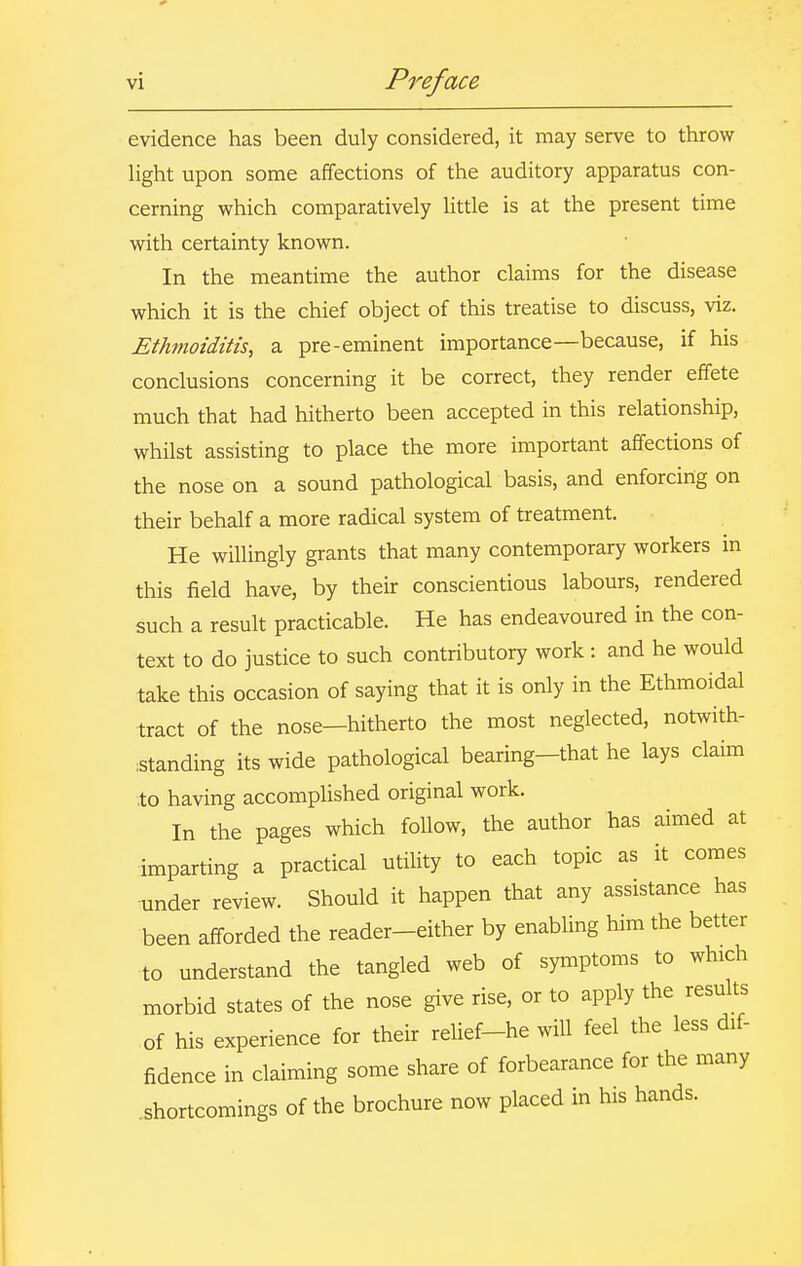 evidence has been duly considered, it may serve to throw light upon some affections of the auditory apparatus con- cerning which comparatively little is at the present time with certainty known. In the meantime the author claims for the disease which it is the chief object of this treatise to discuss, viz. Ethmoiditis, a pre-eminent importance—because, if his conclusions concerning it be correct, they render effete much that had hitherto been accepted in this relationship, whilst assisting to place the more important affections of the nose on a sound pathological basis, and enforcing on their behalf a more radical system of treatment. He willingly grants that many contemporary workers in this field have, by their conscientious labours, rendered such a result practicable. He has endeavoured in the con- text to do justice to such contributory work : and he would take this occasion of saying that it is only in the Ethmoidal tract of the nose—hitherto the most neglected, notwith- :standing its wide pathological bearing-that he lays claim to having accomplished original work. In the pages which follow, the author has aimed at imparting a practical utility to each topic as it comes under review. Should it happen that any assistance has been afforded the reader-either by enabling him the better to understand the tangled web of symptoms to which morbid states of the nose give rise, or to apply the results of his experience for their relief-he will feel the less dif- fidence in claiming some share of forbearance for the many .shortcomings of the brochure now placed in his hands.