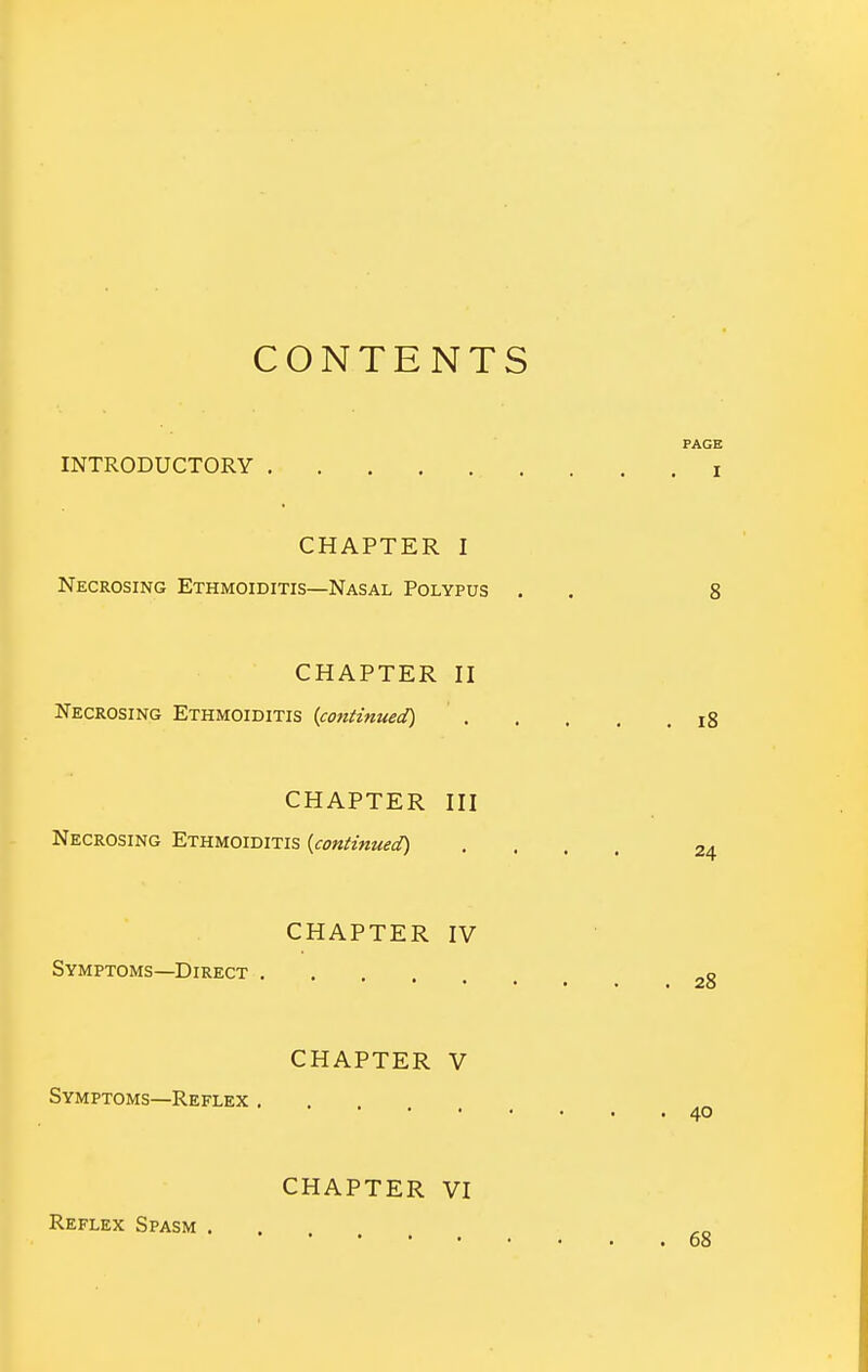 CONTENTS INTRODUCTORY CHAPTER I Necrosing Ethmoiditis—Nasal Polypus . CHAPTER II Necrosing Ethmoiditis [continued) CHAPTER III Necrosing Ethmoiditis {continued) CHAPTER IV Symptoms—Direct CHAPTER V Symptoms—Reflex . CHAPTER VI Reflex Spasm .