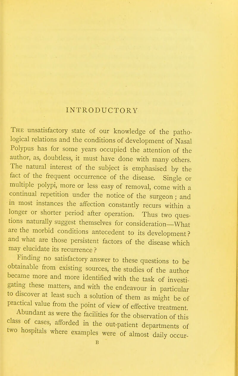 INTRODUCTORY The unsatisfactory state of our knowledge of the patho- logical relations and the conditions of development of Nasal Polypus has for some years occupied the attention of the author, as, doubtless, it must have done with many others. The natural interest of the subject is emphasised by the fact of the frequent occurrence of the disease. Single or multiple polypi, more or less easy of removal, come with a continual repetition under the notice of the surgeon; and in most instances the affection constantly recurs within a longer or shorter period after operation. Thus two ques- tions naturally suggest themselves for consideration—What are the morbid conditions antecedent to its development? and what are those persistent factors of the disease which may elucidate its recurrence ? Finding no satisfactory answer to these questions to be obtainable from existing sources, the studies of the author became more and more identified with the task of investi- gatmg these matters, and with the endeavour in particular to discover at least such a solution of them as might be of practical value from the point of view of effective treatment Abundant as were the facilities for the observation of this class of cases, afforded in the out-patient departments of two hospitals where examples were of almost daily occur-