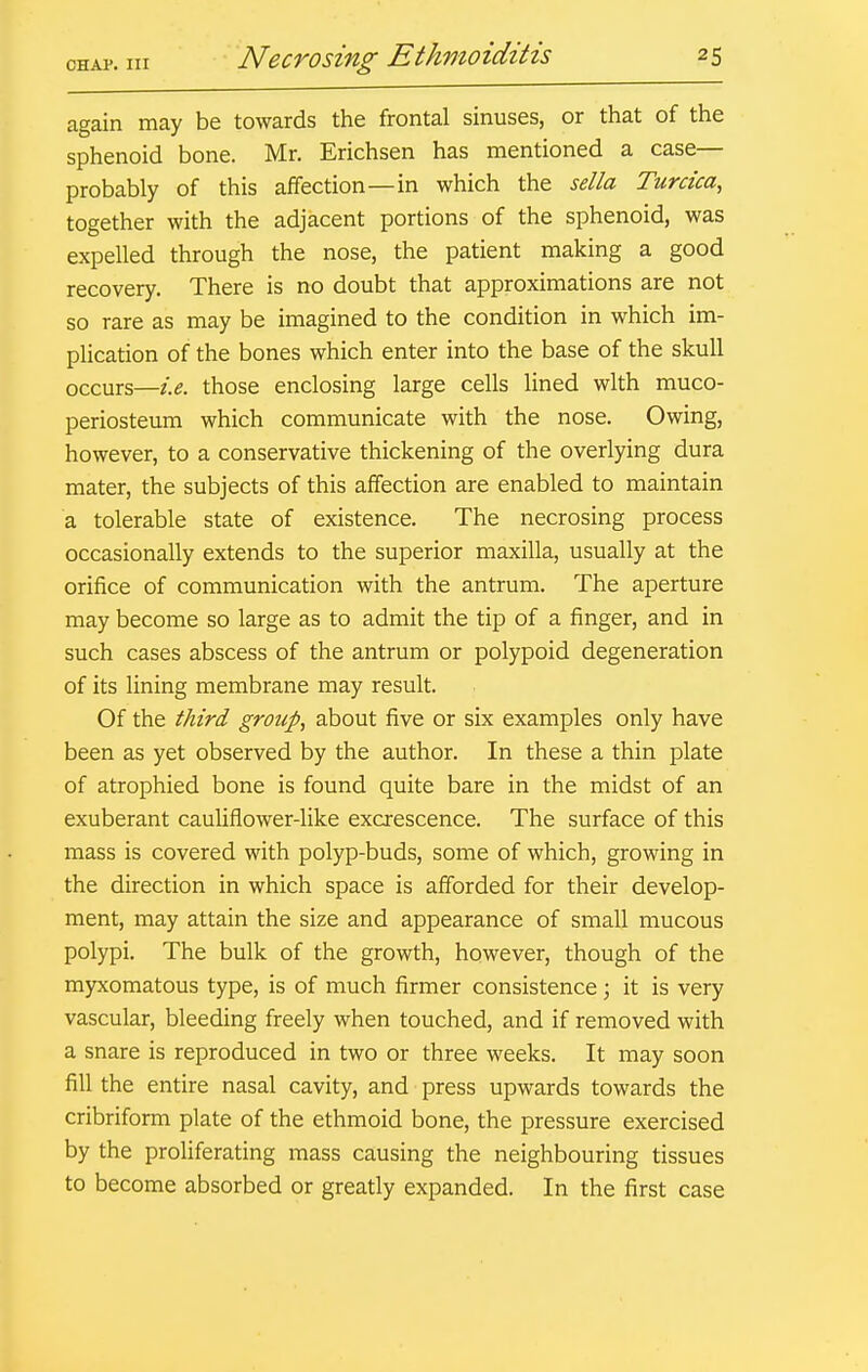 again may be towards the frontal sinuses, or that of the sphenoid bone. Mr. Erichsen has mentioned a case— probably of this affection—in which the sella Turcica, together with the adjacent portions of the sphenoid, was expelled through the nose, the patient making a good recovery. There is no doubt that approximations are not so rare as may be imagined to the condition in which im- plication of the bones which enter into the base of the skull occurs—i.e. those enclosing large cells lined with muco- periosteum which communicate with the nose. Owing, however, to a conservative thickening of the overlying dura mater, the subjects of this affection are enabled to maintain a tolerable state of existence. The necrosing process occasionally extends to the superior maxilla, usually at the orifice of communication with the antrum. The aperture may become so large as to admit the tip of a finger, and in such cases abscess of the antrum or polypoid degeneration of its lining membrane may result. Of the third group, about five or six examples only have been as yet observed by the author. In these a thin plate of atrophied bone is found quite bare in the midst of an exuberant cauliflower-like excrescence. The surface of this mass is covered with polyp-buds, some of which, growing in the direction in which space is afforded for their develop- ment, may attain the size and appearance of small mucous polypi. The bulk of the growth, however, though of the myxomatous type, is of much firmer consistence; it is very vascular, bleeding freely when touched, and if removed with a snare is reproduced in two or three weeks. It may soon fill the entire nasal cavity, and press upwards towards the cribriform plate of the ethmoid bone, the pressure exercised by the proliferating mass causing the neighbouring tissues to become absorbed or greatly expanded. In the first case