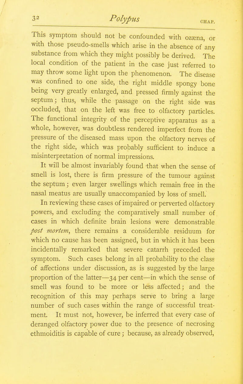 CHAP. This symptom should not be confounded with ozEena, or with those pseudo-smells which arise in the absence of'any substance from which they might possibly be derived. The local condition of the patient in the case just referred to may throw some light upon the phenomenon. The disease was confined to one side, the right middle spongy bone being very greatly enlarged, and pressed firmly against the septum; thus, while the passage on the right side was occluded, that on the left was free to olfactory particles. The functional integrity of the perceptive apparatus as a whole, however, was doubtless rendered imperfect from the pressure of the diseased mass upon the olfactory nerves of the right side, which was probably sufficient to induce a misinterpretation of normal impressions. It will be almost invariably found that when the sense of smell is lost, there is firm pressure of the tumour against the septum; even larger swellings which remain free in the nasal meatus are usually unaccompanied by loss of smell. In reviewing these cases of impaired or perverted olfactory powers, and excluding the comparatively small number of cases in which definite brain lesions were demonstrable post mortem, there remains a considerable residuum for which no cause has been assigned, but in which it has been incidentally remarked that severe catarrh preceded the symptom. Such cases belong in all probability to the class of affections under discussion, as is suggested by the large proportion of the latter—34 per cent—in which the sense of smell was found to be more or less affected; and the recognition of this may perhaps serve to bring a large number of such cases within the range of successful treat- ment. It must not, however, be inferred that every case of deranged olfactory power due to the presence of necrosing ethmoiditis is capable of cure; because, as already observed.