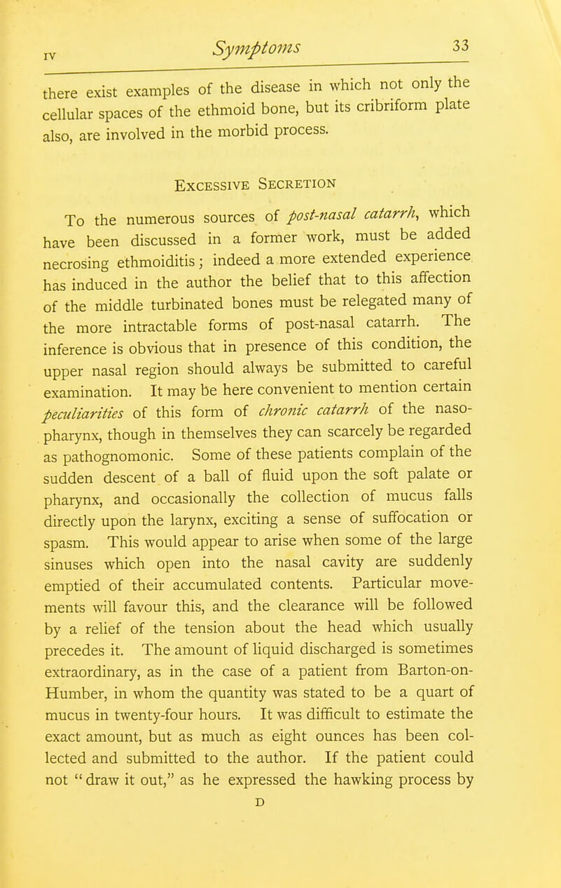 there exist examples of the disease in which not only the cellular spaces of the ethmoid bone, but its cribriform plate also, are involved in the morbid process. Excessive Secretion To the numerous sources of post-nasal catarrh, which have been discussed in a former work, must be added necrosing ethmoiditis; indeed a more extended experience has induced in the author the belief that to this affection of the middle turbinated bones must be relegated many of the more intractable forms of post-nasal catarrh. The inference is obvious that in presence of this condition, the upper nasal region should always be submitted to careful examination. It may be here convenient to mention certain peculiarities of this form of chronic catarrh of the naso- pharynx, though in themselves they can scarcely be regarded as pathognomonic. Some of these patients complain of the sudden descent of a ball of fluid upon the soft palate or pharynx, and occasionally the collection of mucus falls directly upon the larynx, exciting a sense of suffocation or spasm. This would appear to arise when some of the large sinuses which open into the nasal cavity are suddenly emptied of their accumulated contents. Particular move- ments will favour this, and the clearance will be followed by a relief of the tension about the head which usually precedes it. The amount of liquid discharged is sometimes extraordinary, as in the case of a patient from Barton-on- Humber, in whom the quantity was stated to be a quart of mucus in twenty-four hours. It was difficult to estimate the exact amount, but as much as eight ounces has been col- lected and submitted to the author. If the patient could not  draw it out, as he expressed the hawking process by D