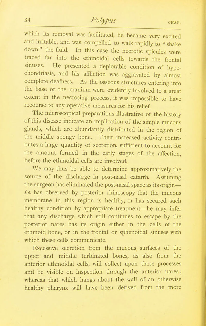 CHAP. which its removal was faciUtated, he became very excited and irritable, and was compelled to walk rapidly to  shake down the fluid. In this case the necrotic spicules were traced far into the ethmoidal cells towards the frontal sinuses. He presented a deplorable condition of hypo- chondriasis, and his affliction was aggravated by almost complete deafness. As the osseous structures entering into the base of the cranium were evidently involved to a great extent in the necrosing process, it was impossible to have recourse to any operative measures for his relief The microscopical preparations illustrative of the history of this disease indicate an implication of the simple mucous glands, which are abundantly distributed in the region of the middle spongy bone. Their increased activity contri- butes a large quantity of secretion, sufficient to account for the amount formed in the early stages of the affection, before the ethmoidal cells are involved. We may thus be able to determine approximatively the source of the discharge in post-nasal catarrh. Assuming the surgeon has eliminated the post-nasal space as its origin— i.e. has observed by posterior rhinoscopy that the mucous membrane in this region is healthy, or has secured such healthy condition by appropriate treatment—he may infer that any discharge which still continues to escape by the posterior nares has its origin either in the cells of the ethmoid bone, or in the frontal or sphenoidal sinuses with which these cells communicate. Excessive secretion from the mucous surfaces of the upper and middle turbinated bones, as also from the anterior ethmoidal cells, will collect upon these processes and be visible on inspection through the anterior nares j whereas that which hangs about the wall of an otherwise healthy pharynx will have been derived from the more