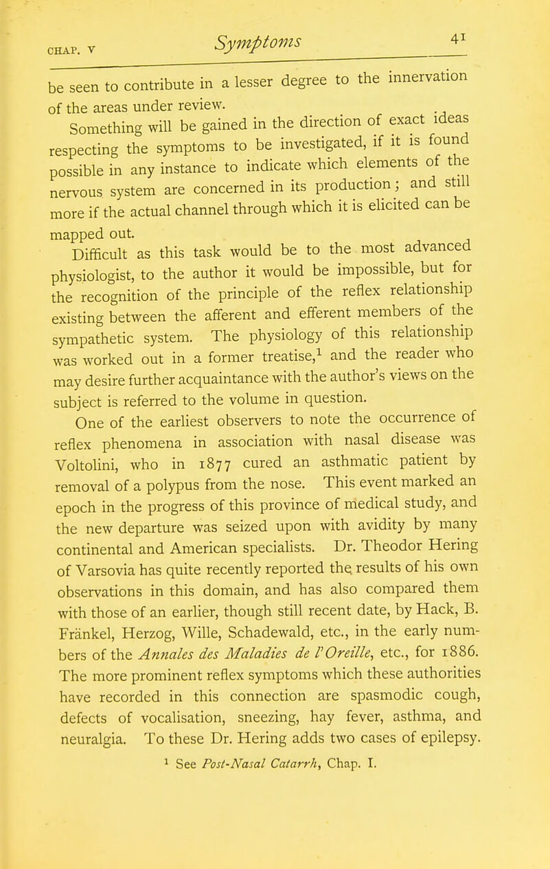 CHAP. V be seen to contribute in a lesser degree to the innervation of the areas under review. Something will be gained in the direction of exact ideas respecting the symptoms to be investigated, if it is found possible in any instance to indicate which elements of the nervous system are concerned in its production; and still more if the actual channel through which it is elicited can be mapped out. Difficult as this task would be to the most advanced physiologist, to the author it would be impossible, but for the recognition of the principle of the reflex relationship existing between the afferent and eflerent members of the sympathetic system. The physiology of this relationship was worked out in a former treatise,^ and the reader who may desire further acquaintance with the author's views on the subject is referred to the volume in question. One of the earliest observers to note the occurrence of reflex phenomena in association with nasal disease was Voltolini, who in 1877 cured an asthmatic patient by removal of a polypus from the nose. This event marked an epoch in the progress of this province of medical study, and the new departure was seized upon with avidity by many continental and American speciahsts. Dr. Theodor Hering of Varsovia has quite recently reported thq results of his own observations in this domain, and has also compared them with those of an earlier, though still recent date, by Hack, B. Frankel, Herzog, Wille, Schadewald, etc., in the early num- bers of the Annales des Maladies de rOreille, etc., for 1886. The more prominent reflex symptoms which these authorities have recorded in this connection are spasmodic cough, defects of vocalisation, sneezing, hay fever, asthma, and neuralgia. To these Dr. Hering adds two cases of epilepsy. ^ See Post-Nasal Catarrh, Chap. I.