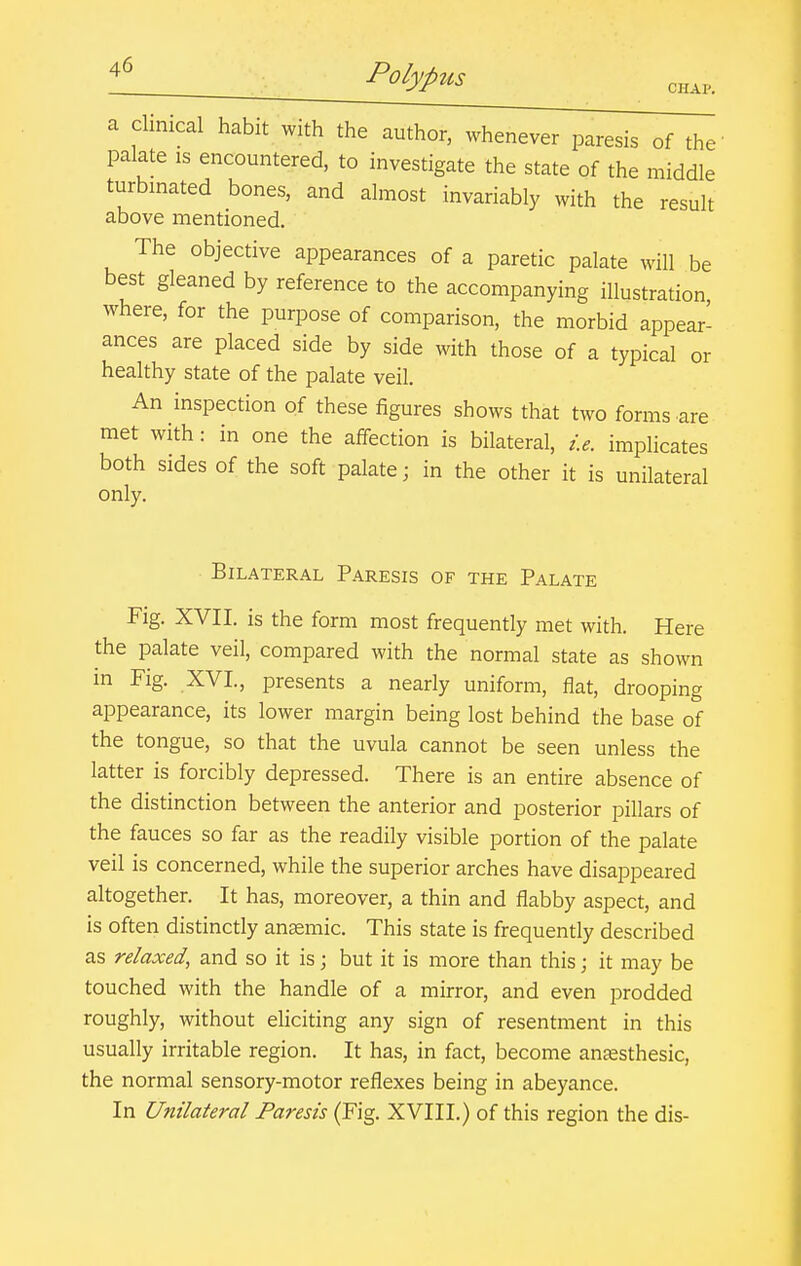 CHAP. a clinical habit with the author, whenever paresis of the' palate is encountered, to investigate the state of the middle turbinated bones, and almost invariably with the result above mentioned. The objective appearances of a paretic palate will be best gleaned by reference to the accompanying illustration where, for the purpose of comparison, the morbid appear- ances are placed side by side with those of a typical or healthy state of the palate veil. An inspection of these figures shows that two forms are met with: in one the affection is bilateral, i.e. implicates both sides of the soft palate; in the other it is unilateral only. Bilateral Paresis of the Palate Fig. XVII. is the form most frequently met with. Here the palate veil, compared with the normal state as shown in Fig. XVI., presents a nearly uniform, flat, drooping appearance, its lower margin being lost behind the base of the tongue, so that the uvula cannot be seen unless the latter is forcibly depressed. There is an entire absence of the distinction between the anterior and posterior pillars of the fauces so far as the readily visible portion of the palate veil is concerned, while the superior arches have disappeared altogether. It has, moreover, a thin and flabby aspect, and is often distinctly anaemic. This state is frequently described as relaxed, and so it is; but it is more than this; it may be touched with the handle of a mirror, and even prodded roughly, without eHciting any sign of resentment in this usually irritable region. It has, in fact, become antesthesic, the normal sensory-motor reflexes being in abeyance. In Unilateral Paresis (Fig. XVIII.) of this region the dis-