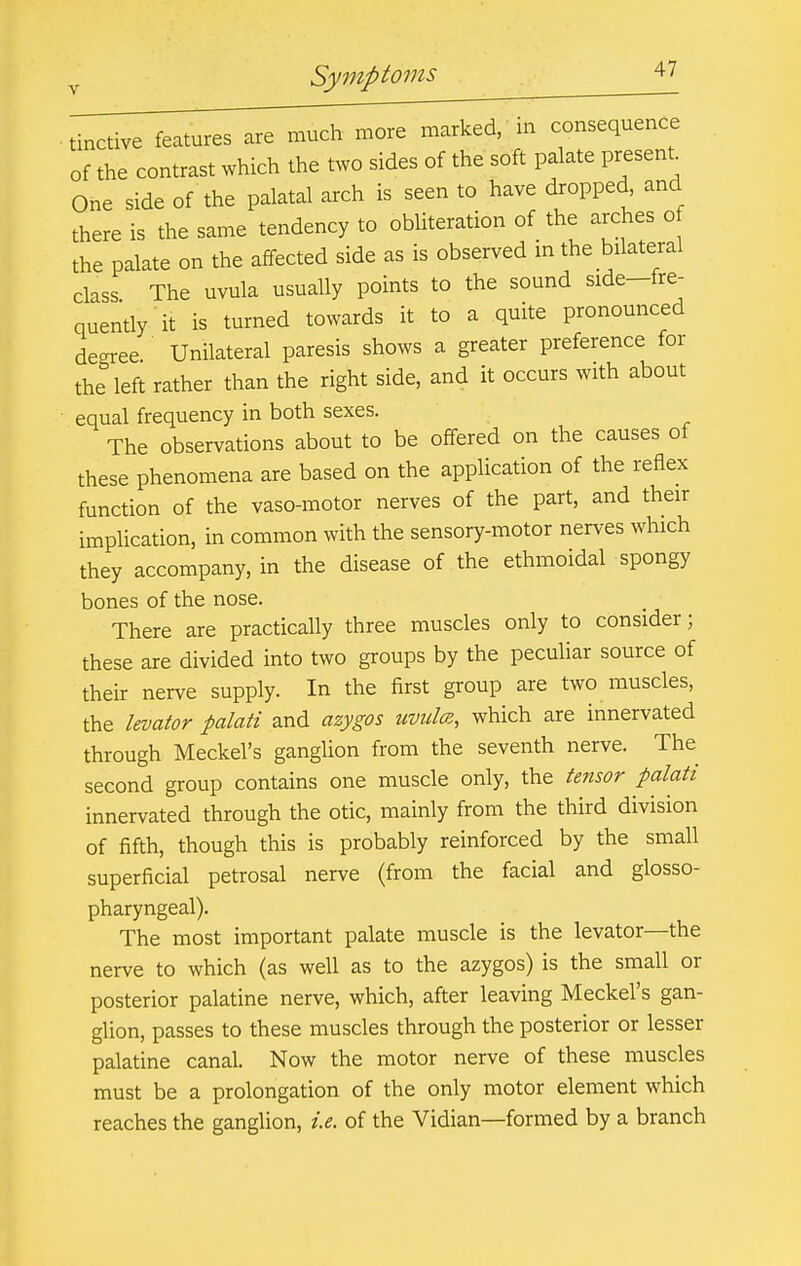 tinctive features are much more marked, m consequence of the contrast which the two sides of the soft palate present^ One side of the palatal arch is seen to have dropped and there is the same tendency to obliteration of the arches o the palate on the affected side as is observed in the bilateral class The uvula usually points to the sound side-fre- quently it is turned towards it to a quite pronounced degree Unilateral paresis shows a greater preference for the left rather than the right side, and it occurs with about equal frequency in both sexes. The observations about to be offered on the causes of these phenomena are based on the appUcation of the reflex function of the vaso-motor nerves of the part, and their implication, in common with the sensory-motor nerves which they accompany, in the disease of the ethmoidal spongy bones of the nose. There are practically three muscles only to consider; these are divided into two groups by the peculiar source of their nerve supply. In the first group are two muscles, the levator palati and azygos uvuIcb, which are innervated through Meckel's ganglion from the seventh nerve. The second group contains one muscle only, the tensor palati innervated through the otic, mainly from the third division of fifth, though this is probably reinforced by the small superficial petrosal nerve (from the facial and glosso- pharyngeal). The most important palate muscle is the levator—the nerve to which (as well as to the azygos) is the small or posterior palatine nerve, which, after leaving Meckel's gan- glion, passes to these muscles through the posterior or lesser palatine canal. Now the motor nerve of these muscles must be a prolongation of the only motor element which reaches the ganglion, i.e. of the Vidian—formed by a branch