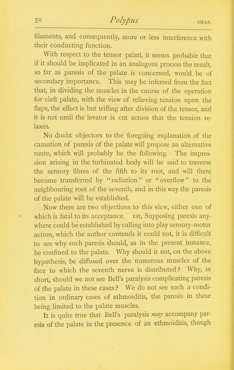 filaments, and consequently, more or less interference with their conducting function. With respect to the tensor palati, it seems probable that if it should be implicated in an analogous process the result, so far as paresis of the palate is concerned, would be of secondary importance. This may be inferred from the fact that, in dividing the muscles in the course of the operation for cleft palate, with the view of relieving tension upon the flaps, the effect is but trifling after division of the tensor, and it is not until the levator is cut across that the tension re- laxes. No doubt objectors to the foregoing explanation of the causation of paresis of the palate will propose an alternative route, which will probably be the following. The impres- sion arising in the turbinated body will be said to traverse the sensory fibres of the fifth to its root, and will there become transferred by radiation or overflow to the neighbouring root of the seventh, and in this way the paresis of the palate will be established. Now there are two objections to this view, either one of which is fatal to its acceptance, ist. Supposing paresis any- where could be established by calling into play sensory-motor action, which the author contends it could not, it is difficult to see why such paresis should, as in the present instance, be confined to the palate. Why should it not, on the above hypothesis, be diffused over the numerous muscles of the face to which the seventh nerve is distributed? Why, in short, should we not see Bell's paralysis complicating paresis of the palate in these cases ? We do not see such a condi- tion in ordinary cases of ethmoiditis, the paresis in these being limited to the palate muscles. It is quite true that Bell's paralysis may accompany par- esis of the palate in the presence of an ethmoiditis, though