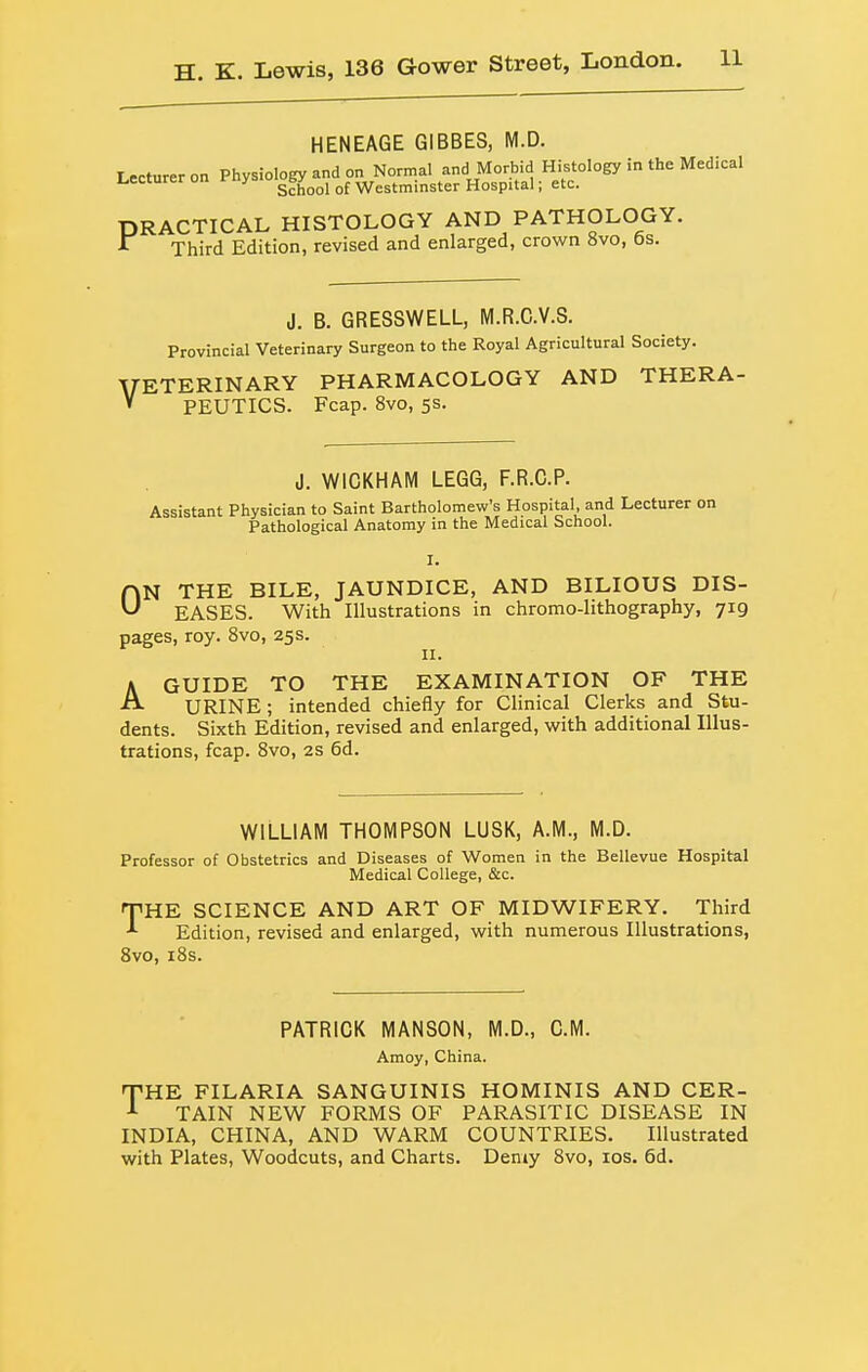 HENEAGE GIBBES, M.D. Lecturer on Physiology and on Normal and Morbid Histology in the Medical i^ecturer on it > ^bj^^^ Westminster Hospital; etc. DRACTICAL HISTOLOGY AND PATHOLOGY. Third Edition, revised and enlarged, crown 8vo, 6s. J. B. GRESSWELL, M.R.C.V.S. Provincial Veterinary Surgeon to the Royal Agricultural Society. VETERINARY PHARMACOLOGY AND THERA- » PEUTICS. Fcap. 8vo, 5s. J. WICKHAM LEGO, F.R.C.P. Assistant Physician to Saint Bartholomew's Hospital, and Lecturer on Pathological Anatomy in the Medical School. I. HN THE BILE, JAUNDICE, AND BILIOUS DIS- EASES. With Illustrations in chromo-lithography, 719 pages, roy. 8vo, 25s. II. A GUIDE TO THE EXAMINATION OF THE ■^ URINE; intended chiefly for Clinical Clerks and Stu- dents. Sixth Edition, revised and enlarged, with additional Illus- trations, fcap. 8vo, 2S 6d. WILLIAM THOMPSON LUSK, A.M., M.D. Professor of Obstetrics and Diseases of Women in the Bellevue Hospital Medical College, &c. THE SCIENCE AND ART OF MIDWIFERY. Third Edition, revised and enlarged, with numerous Illustrations, Svo, i8s. PATRICK MANSON, M.D., CM. Amoy, China. T-HE FILARIA SANGUINIS HOMINIS AND CER- TAIN NEW FORMS OF PARASITIC DISEASE IN INDIA, CHINA, AND WARM COUNTRIES. Illustrated with Plates, Woodcuts, and Charts. Demy 8vo, los. 6d.