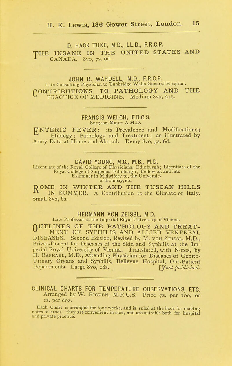 D. HACK TUKE, M.D., LLD., F.R.C.P. THE INSANE IN THE UNITED STATES AND CANADA. 8vo, 7s. 6d. JOHN R. WARDELL, M.D., F.R.C.P. Late Consulting Physician to Tunbridge Wells General Hospital. PONTRIBUTIONS TO PATHOLOGY AND THE ^ PRACTICE OF MEDICINE. Medium 8vo, 21s. FRANCIS WELCH, F.R.C.S. Surgeon-Major, A.M.D. UNTERIC FEVER: its Prevalence and Modifications; Etiology; Pathology and Treatment; as illustrated by Army Data at Home and Abroad. Demy 8vo, 5s. 6d. DAVID YOUNG, M.C., M.B., M.D. Licentiate of the Royal College of Physicians, Edinburgh; Licentiate of the Royal College of Surgeons, Edinburgh ; Fellow of, and late Examiner in Midwifery to, the University of Bombay, etc. DOME IN WINTER AND THE TUSCAN HILLS IN SUMMER. A Contribution to the Climate of Italy. Small 8vo, 6s. HERMANN VON ZEISSL, M.D. Late Professor at the Imperial Royal University of Vienna. fjUTLINES OF THE PATHOLOGY AND TREAT- ^ MENT OF SYPHILIS AND ALLIED VENEREAL DISEASES. Second Edition, Revised by M. von Zeissl, M.D., Privat-Docent for Diseases of the Skin and Syphilis at the Im- perial Royal University of Vienna. Translated, with Notes, by H. Raphael, M.D., Attending Physician for Diseases of Genito- urinary Organs and Syphilis, Bellevue Hospital, Out-Patient Department* Large 8vo, i8s. [^ust published. CLINICAL CHARTS FOR TEMPERATURE OBSERVATIONS, ETC. Arranged by W. Rigden, M.R.C.S. Price 7s. per 100, or IS. per doz. Each Chart is arranged for four weeks, and is ruled at the back for making notes of cases; they are convenient in size, and are suitable both for hospital and private practice.